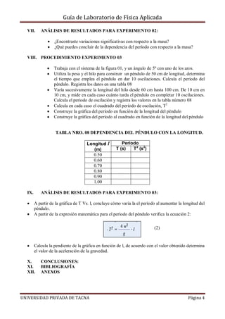 Guía de Laboratorio de Física Aplicada
VII.

ANÁLISIS DE RESULTADOS PARA EXPERIMENTO 02:
¿Encontraste variaciones significativas con respecto a la masa?
¿Qué puedes concluir de la dependencia del período con respecto a la masa?

VIII. PROCEDIMIENTO EXPERIMENTO 03
Trabaja con el sistema de la figura 01, y un ángulo de 5º con uno de los aros.
Utiliza la pesa y el hilo para construir un péndulo de 50 cm de longitud, determina
el tiempo que emplea el péndulo en dar 10 oscilaciones. Calcula el período del
péndulo. Registra los datos en una tabla 08
Varía sucesivamente la longitud del hilo desde 60 cm hasta 100 cm. De 10 cm en
10 cm, y mide en cada caso cuánto tarda el péndulo en completar 10 oscilaciones.
Calcula el período de oscilación y registra los valores en la tabla número 08
Calcula en cada caso el cuadrado del período de oscilación, T2
Construye la gráfica del período en función de la longitud del péndulo
Construye la gráfica del período al cuadrado en función de la longitud del péndulo

TABLA NRO. 08 DEPENDENCIA DEL PÉNDULO CON LA LONGITUD.
Longitud l
(m)
0.50
0.60
0.70
0.80
0.90
1.00
IX.

Período
T (s)
T2 (s2)

ANÁLISIS DE RESULTADOS PARA EXPERIMENTO 03:
A partir de la gráfica de T Vs. l, concluye cómo varía la el período al aumentar la longitud del
péndulo.
A partir de la expresión matemática para el período del péndulo verifica la ecuación 2:
(2)

Calcula la pendiente de la gráfica en función de l, de acuerdo con el valor obtenido determina
el valor de la aceleración de la gravedad.
X.
XI.
XII.

CONCLUSIONES:
BIBLIOGRAFÍA
ANEXOS

UNIVERSIDAD PRIVADA DE TACNA

Página 4

 