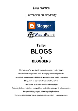 Guía práctica
Formación en Branding
Taller
BLOGS
y
BLOGGERS
Motivación. ¿Por qué puedo y debo tener uno o varios blogs?
Situación de la blogosfera. Tipos de blogs y conceptos generales.
Plataformas más utilizadas: Blogger y WordPress. Diferencias y ejemplos.
Bloggers más representativos de la blogosfera.
Creación de blogs en la plataforma de Google.
Recomendaciones prácticas para publicar contenidos y compartir la información.
Integración de gadgets, widgets y complementos.
Opciones de plantillas, diseño, gestión de comentarios y configuraciones.
 