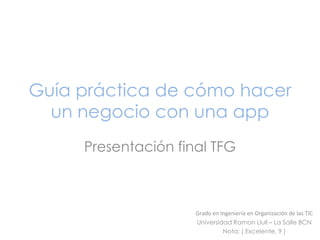 Guía práctica de cómo hacer
un negocio con una app
Presentación final TFG

Grado en Ingeniería en Organización de las TIC
Universidad Ramon Llull – La Salle BCN
Nota: ( Excelente, 9 )

 