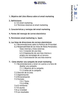 Email Marketing
1. Objetivo del Libro Blanco sobre el email marketing

2. Definiciones
       2.1 El email marketing
       2.2 Términos relativos al email marketing

3. Características y ventajas del email marketing

4. Partes del mensaje de correo electrónico

5. Permission email marketing vs. Spam

6. Las listas de direcciones de correos electrónicos
       6.1 Recomendaciones sobre la Política de Privacidad
       6.2 Responsabilidad de las listas de Datos Personales:
              listas internas y listas externas
              6.2.1 Creación de una lista
              6.2.2 Explotación de una lista interna o
              propia con tecnología de un tercero
              6.2.3 Contratación de una lista externa

7. Cómo diseñar una campaña de email marketing
     7.1 Recomendaciones a tener en cuenta a la hora de
            diseñar una campaña
            7.1.1 Objetivo de la campaña
            7.1.2 Antes de la campaña
     7.2 Elección de la Lista
     7.3.Segmentación
     7.4.Personalización
     7.5 Formato
            7.5.1 Texto
            7.5.2 HTML
     7.6 El remitente
     7.7 El asunto
     7.8 La viralidad
     7.9 Los resultados
 