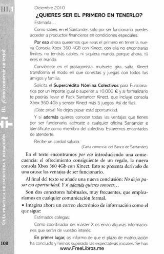 Diciembre 2 0 10
¿QUIERES SER EL PRIMERO EN TENERLO?
Estimada...
Como sabes, en el Santander, solo por ser funcionario, puedes
acceder a productos financieros en condiciones especiales.
Por eso ahora queremos que seas el primero en tener la nue­
va Consola Xbox 36 0 4GB con Kinect, con ella no encontrarás
limites, no tendrás cables, ni siquiera mando, porque ahora, tú
eres el mando.
Conviértete en el protagonista, muévete, gira, salta, Kinect
transforma el modo en que conectas y juegas con todos tus
amigos y familia.
Solicita el S upercrédito Nóm ina Colectivos para Funciona­
rios por un importe igual o superior a 10 .0 00 € y al formalizarlo
te podrás llevar el Pack Santander Kinect. que incluye consola
Xbox 36 0 4Gb y sensor Kinect más 5 juegos. Asi de fácil.
¡Date prisa! No dejes pasar esta'oportunidad.
Y si además quieres conocer todas las ventajas que tienes
por ser funcionario, acércate a cualquier oficina Santander e
identifícate como miembro del colectivo. Estaremos encantados
de atenderte.
Recibe un cordial saludo.
(C a rta com ercial d e l B a nco d e S a n ta n d e r)
En el texto encontram os por eso introduciendo una conse­
cuencia: el ofrecimiento consiguiente de un regalo, la nueva
consola Xbox 360 4Gb con Kinect. Esto se presenta derivado de
una causa: las ventajas de ser funcionario.
Al final del texto se añade una nueva conclusión: No dejes pa­
sar esa oportunidad. Y si además quieres conocer...
Son dos conectores habituales, m uy frecuentes, que em plea­
ríamos en cualquier com unicación formal.
• Imagina ahora un correo electrónico de inform ación com o el
que sigue:
Estimados colegas:
Como coordinador del máster X os envío algunas informacio­
nes que serán de vuestro interés:
En prim er lugar, os informo de que el plazo de matriculacion
ha concluido y hemos superado las expectativas iniciales. Se han
www.FreeLibros.me
 