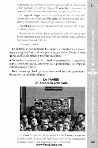 Sis
i
mairicuiado 35 alumnos, el máximo oue permite la Universidad. I f j
y han quedado en lista de espera 20. Además, estos alumnos
provienen de universidades españolas, europeas y asiáticas.
En segundo lugar, todas las optativas tienen alumnos sufi­
cientes para ser impartidas. Por tanto, el cronograma está com­
pleto y no podremos realizar ningún cambio de horario
Por último, os envío ei calendario de las defensas de proyec­
tos fin de máster.
Aprovecho la ocasión para agradeceros todo el trabajo que
estáis haciendo para que esta primera edición salga adelante
con los menores problemas.
Un saludo cordial.
En el texto se han utilizado los siguienes conectores: en primer
lugar, en segundo lugar, además, por tanto, por último. De esta forma,
queda explícita la relación entre las oraciones.
■ Todos los mecanismos de cohesión presentados (conectores,
elipsis, cohesión léxica, correferencia y pronom bres) se emplean
com binados en el texto.
S i ' i l
Podemos com probarlo prim ero en esta colum na de opinión pu ­
blicada en un periódico digital:
LA IMAGEN
Un desorden ordenado
8
fe estos tiempos se necesita crear más entradas que salidas.
Cuando nadie se ocupa de fabricarlas, los mismos trabajadores |
cambian el uso a una señalización de emergencia. 109
www.FreeLibros.me
 