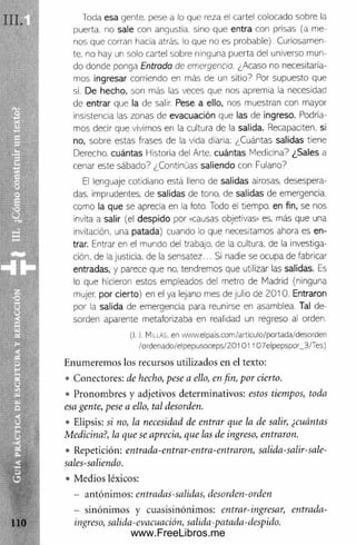 Toda esa gente, pese a lo que reza el cartel colocado sobre la
puerta, no sale con angustia, sino que entra con prisas (a m e­
nos que corran hacia atrás, lo que no es p robable). Curiosamen­
te. no hay un solo cartel sobre ninguna puerta del universo m un­
do donde ponga Entrada de emergencia. ¿Acaso no necesitaría­
m os Ingresar corriendo en más de un sitio7 Por supuesto que
si. De hecho, son más las veces que nos apremia la necesidad
de entrar que la de salir Pese a ello, nos muestran con mayor
insistencia las zonas de evacuación que las de ingreso. Podría­
m os decir que vivim os en la cultura de la salida. Recapaciten, si
no, sobre estas frases de la vida diaria: ¿Cuántas salidas tiene
Derecho, cuántas Historia del Arte, cuántas M edicina? ¿Sales a
cenar este sábado? ¿Continúas saliendo con Fulano?
El lenguaje cotidiano está lleno de salidas airosas, desespera­
das. Imprudentes, de salidas de tono, de salidas de emergencia,
com o la que se aprecia en la foto. Todo el tiempo, en fin, se nos
invita a salir (el despido por «causas objetivas» es, más que una
invitación, una patada) cuando lo que necesitamos ahora es en­
trar. Entrar en el m undo del trabajo, de la cultura, de la investiga­
ción, de la justicia, de la sensatez... Si nadie se ocupa de fabricar
entradas, y parece que no, tendrem os que utilizar las salidas. Es
lo que hicieron estos empleados del m etro de Madrid (ninguna
mujer, por cierto) en el ya lejano mes de julio de 2 0 1 0 . Entraron
por la salida de emergencia para reunirse en asamblea. Tal de­
sorden aparente metaforizaba en realidad un regreso al orden.
(I. J. M illas, en www.elpals.com/artlculo/portada/desorden
/ordenado/elpepusoceps/20101107elpepspor_3/Tes)
Enum erem os los recursos utilizados en el texto:
• Conectores: de hecho, pese a ello, en fin, por cierto.
• Pronom bres y adjetivos determinativos: estos tiempos, toda
esa gente, pese a ello, tal desorden.
• Elipsis: si no, la necesidad de entrar que la de salir, ¿cuántas
Medicina?, la que se aprecia, que las de ingreso, entraron.
• Repetición: entrada-entrar-entra-entraron, salida-salir-sale-
sales-saliendo.
• Medios léxicos:
- antónim os: entradas-salidas, desorden-orden
- sinónim os y cuasisinónimos: entrar-ingresar, entrada-
ingreso, salida-evacuación, salida-patada-despido.
www.FreeLibros.me
 