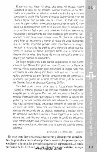 Érase una vez. hace 13 años, una cena. Allí estaba Naomi
Campbell al lado de su anfitrión. Nelson Mándela. A su aire-
dedor. una pandilla de selectos invitados entre los que se en­
contraban la actriz Mia Farrow, el músico Q ulncy Jones y un tal
Charles Taylor. que presidía una tal Uberia. De lodo ello, qué
cosas, la superm odelo no recuerda absolutam ente nada. 0 muy
poco. La comparecencia ayer de la estrella ante el tribunal que
juzga a Charles Taylor por once crímenes, incluidos asesinatos,
violaciones y enrolam iento de niños soldados, giró entorno (sic)
al «hace m ucno tiem po que esto ocurrió». N o obstante, la testigo
logró hilar su testim onio y narrar el relato de unos diamantes
que la Fiscalía sospecha podrían estar m anchados de sangre.
He aquí la historia de las piedras de la discordia desde que ca­
yeron en m anos de Naomi Campbell hasta aue la m odelo se
desprendió de ellas. Seis horas de m utua compañía entre una
m ujer y un puñado de diamantes.
De beige. según unos, o de blanco, según otros, lo que quedó
claro es que Naomi Campbell se presentó ayer en La Haya de
morros. «Yo rto quería estar aquí», se sinceró la testigo nada más
com enzar la vista. «No quiero tener nada aue ver con esto, no
quiero problemas para mi familia», aseguró antes de com enzar a
responder preguntas de la fiscal. Brenda Hollis. y de la defensa
de Charles Taylor. el abogado Courtney Griffith.
Campbell pudo, quizá, evitar que la fotografiaran llegando
(tarde) al tribunal gradas a las estrictas medidas de seguridad
exigidas por su abogado. Pero no pudo esquivar al batallón de
m edios internacionales que seguía la vista desde la tribuna del
público y por una pantalla desde la sala adyacente. En unas gra­
das habitualm ente vacías desde que em pezó el juicio de Taylor
en enero de 2 0 0 8 . había casi un centenar de periodistas pen­
dientes del recorrido de las piedras «pequeñas y sucias», como
las describió Campbell. Cuándo y cóm o llegaron a su poder los
diamantes, qué hizo con ellos, y a quién le confió su existencia
eran retransmitidos casi instantáneam ente a todas las redaccio­
nes de los medios occidentales ante la ausencia total de prensa
africana.
(t:l Mundo. 6 - 8 -2 0 1 0 . pág. 1. V e ran o)
En este texto hay secuencias narrativas y descriptivas coordina­
das. La periodista une la descripción (la modelo, los personajes que
acudieron a la cena, los periodistas que están esperándola...) con la
narración de los hechos. Hay una intención argumentativa, aunque
www.FreeLibros.me
 
