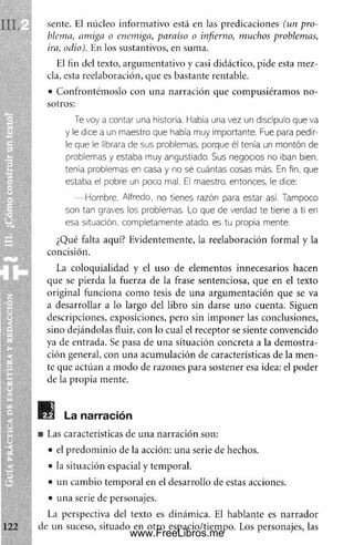 sente. El núcleo inform ativo está en las predicaciones (un pro­
blema, amiga o enemiga, paraíso o infierno, muchos problemas,
ira, odio). En los sustantivos, en suma.
El fin del texto, argum entativo y casi didáctico, pide esta mez­
cla, esta reelaboración, que es bastante rentable.
• Confrontém oslo con una narración que com pusiéram os no­
sotros:
Te voy a contar una historia. I labia una vez un discípulo que va
y ie dice a un m aestro que había muy im portante. Fue para pedir­
le que le 'ibrara de sus problemas, porque él tenía un m ontón de
problemas y estaba m uy angustiado. Sus negocios no iban bien,
tenía problemas en casa y no sé cuántas cosas más. En fin, que
estaba el pobre un poco mal. El maestro, entonces, le dice:
— Hombre. Alfredo, no tienes razón para estar así. Tampoco
son tan graves ios problemas. Lo que de verdad te tiene a ti en
esa situación, com pletam ente atado, es tu propia mente.
¿Qué falta aquí? Evidentemente, la reelaboración formal y la
concisión.
La coloquialidad y el uso de elementos innecesarios hacen
que se pierda la fuerza de la frase sentenciosa, que en el texto
original funciona com o tesis de una argum entación que se va
a desarrollar a lo largo del libro sin darse uno cuenta. Siguen
descripciones, exposiciones, pero sin im poner las conclusiones,
sino dejándolas fluir, con lo cual el receptor se siente convencido
ya de entrada. Se pasa de una situación concreta a la dem ostra­
ción general, con una acumulación de características de la m en­
te que actúan a m odo de razones para sostener esa idea: el poder
de la propia mente.
La narración
Las características de una narración son:
• el predom inio de la acción: una serie de hechos.
• la situación espacial y temporal.
• un cam bio temporal en el desarrollo de estas acciones.
• una serie de personajes.
,
La perspectiva del texto es dinámica. El hablante es narrador
122 de un suceso, situado en otro espacio/tiempo. Los personajes, las
www.FreeLibros.me
 