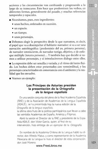 acciones y las circunstancias van cam biando y progresando a lo
largo de su transcurso. Esto hace que predom inen los verbos, en
diferentes formas, generalmente del pasado, y muchas referencias
tem porales y espaciales.
■ Necesitamos, pues, esos ingredientes:
• unos hechos, ordenados en sucesión.
• un espacio.
• un tiempo.
• unos personajes.
■ Debemos elegir la perspectiva desde la que narram os, es decir,
el papel que va a desem peñar el hablante-narrador: si va a ser una
narración autobiográfica (predom inio del yo, prim era persona),
de narrador omnisciente, de narrador-testigo, objetivo, o de enfo­
que múltiple (tercera persona)... Y también hay que decidir si va­
mos a utilizar personajes, y si introducirem os diálogo entre ellos.
■ La expresión debe ser sencilla y variada, y el ritm o del texto flui­
do. Los hechos deben estar presentados con verosimilitud, y los
personajes caracterizados en consonancia con el am biente y la rea­
lidad que los envuelve.
■ Veamos un ejemplo:
Los Príncipes de Asturias presiden
la presentación de la O rtografía
de la lengua española
En una sesión conjunta del pleno de la Real Academia Española
(RAE) y de la Asociación de Academias de la Lengua Española
(ASALE), se ha presentado hoy la nueva edición de la
Ortografía de la lengua española.
la última obra fruto de la política panhispánica que llevan a cabo
las veintidós Academias de España, Am érica y Filipinas.
Abrió la sesión el Director de la RAE y presidente de la Espa­
ñola ASALE, don Víctor García, quien, al final de su
intervención, hizo entrega de un ejemplar de ia Ortografía.
En nom bre de la Academia Chilena de la Lengua habló su di­
rector. don Alfredo Matus. y com o representante de la Academia
Mexicana de la Lengua lo hizo el director de esta corporación,
don José Moreno.
www.FreeLibros.me
 