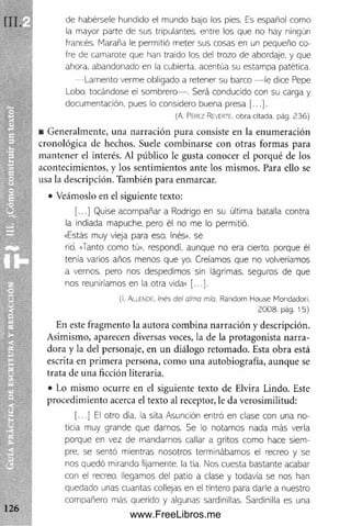 de habérsele hundido el mundo bajo los pies. Es español como
¡a mayor parte de sus tripulantes, entre los que no hay ningún
francés. Maraña le permitió meter sus cosas en un pequeño co­
fre de camarote que han traído los del trozo de abordaje, y que
ahora, abandonado en la cubierta, acentúa su estampa patética.
— Lamento verme obligado a retener su barco — le dice Pepe
Lobo, tocándose el sombrero— . Será conducido con su carga y
documentación, pues lo considero buena presa [...].
(A. Pérez Reverte, obra citada, pág. 236)
■ Generalm ente, una narración pura consiste en la enum eración
cronológica de hechos. Suele com binarse con otras formas para
m antener el interés. Al público le gusta conocer el porqué de los
acontecim ientos, y los sentim ientos ante los mismos. Para ello se
usa la descripción. También para enmarcar.
• Veámoslo en el siguiente texto:
[...] Quise acompañar a Rodrigo en su última batalla contra
la indiada mapuche, pero él no me lo permitió.
«Estás muy vieja para eso. Inés», se
rió. «Tanto como tú», respondí, aunque no era cierto, porque él
tenía varios años menos que yo. Creíamos que no volveríamos
a vernos, pero nos despedimos sin lágrimas, seguros de que
nos reuniríamos en la otra vida» [...].
(I. Allende. Inés del alma mío. Random House Mondadori.
2008. pág. 15)
En este fragm ento la autora com bina narración y descripción.
Asimismo, aparecen diversas voces, la de la protagonista narra­
dora y la del personaje, en un diálogo retom ado. Esta obra está
escrita en prim era persona, com o una autobiografía, aunque se
trata de una ficción literaria.
• Lo mismo ocurre en el siguiente texto de Elvira Lindo. Este
procedim iento acerca el texto al receptor, le da verosimilitud:
[...] El otro día. la sita Asunción entró en clase con una no­
ticia muy grande que darnos. Se lo notamos nada más verla
porque en vez de mandarnos callar a gritos como hace siem­
pre, se sentó mientras nosotros terminábamos el recreo y se
nos quedó mirando fijamente, la tía. Nos cuesta bastante acabar
con el recreo, llegamos del patio a clase y todavía se nos han
quedado unas cuantas collejas en el tintero para darle a nuestro
compañero más querido y algunas sardinlllas. Sardinilla es una
www.FreeLibros.me
 