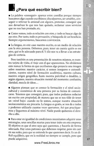 ■B ¿Para qué escribir bien?
■ La palabra «conseguir» aparece entre comillas porque siempre
buscamos algo cuando escribimos: disculparnos, ser amables, con­
seguir o reforzar la amistad con alguien, protestar, conseguir que
nos devuelvan lo que nos han quitado, reclamar unos servicios
que no nos han prestado, etc.
■ Como vemos, todo es relación con otro, y todo es buscar algo de
ese otro. Por tanto, todo es persuasión, y búsqueda de un beneficio.
Siempre argumentamos, buscamos c o n v e n c e r .
■ La lengua, en este caso nuestro escrito, es un medio de relación
con la otra persona. Debemos, pues, tener en cuenta quién es ese
otro, qué es lo adecuado para él. Y ello nos va a llevar a las estrate­
gias de cortesía.
Pero también es una presentación de nosotros mismos, es nues­
tra tarjeta de visita, el traje con el que aparecemos. No olvidemos
esto nunca: la forma en que escribamos algo proyecta una imagen
sobre nosotros: nuestro carácter, si somos inseguros o autosufi-
cientes, nuestro nivel de formación académica, nuestra cultura,
nuestro origen geográfico, hasta nuestra pulcritud o desaliño, y,
según algunos, nuestra situación mental del momento: confusión,
claridad, mezcla de ideas...
■ Algunos piensan que se conoce la formación y el nivel socio-
cultural y económico de una persona por su forma de com uni­
carse. Tenemos que conseguir, pues, que todos podamos redactar
un escrito con propiedad, de manera que no se nos tilde de tener
un «nivel bajo» cuando no lo somos, aunque nuestra situación
socioeconómica sea precaria. La lengua es gratis, se nos da a todos
y podemos utilizarla cuantas veces queramos. Así que practique­
m os y lleguemos al máximo nivel. Nadie puede quitarnos el dere­
cho a ello.
■ Para estar en igualdad de condiciones necesitamos adquirir unas
estrategias, unas sencillas recetas para tener éxito en esta empresa.
El objetivo es que el otro sepa qué queremos, y hacerlo de forma
adecuada. Hay unos patrones que debemos respetar, pero sin caer
en sus redes, para que se entienda lo que queremos decir. Es un di­
fícil equilibrio, que en la realidad no siempre se cumple, pero que
puede adquirirse.
«■>
www.FreeLibros.me
 
