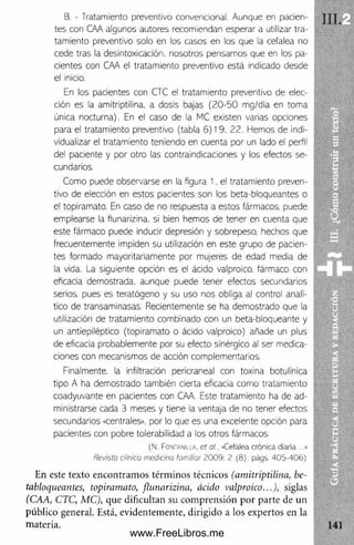 B. - Tratamiento preventivo convencional. Aunque en pacien­
tes con CAA algunos autores recomiendan esperar a utilizar tra­
tamiento preventivo solo en los casos en los que la cefalea no
cede tras la desintoxicación, nosotros pensamos que en los pa­
cientes con CAA el tratamiento preventivo está indicado desde
el inicio.
En los pacientes con CTC el tratamiento preventivo de elec­
ción es la amitriptilina, a dosis bajas (20 -50 mg/dia en toma
única nocturna). En el caso de la MC existen varias opciones
para el tratamiento preventivo (tabla 6) 19. 22. Hemos de indi­
vidualizar el tratamiento teniendo en cuenta por un lado el perfil
del paciente y por otro las contraindicaciones y los efectos se­
cundarios.
Como puede observarse en la figura 1, el tratamiento preven­
tivo de elección en estos pacientes son los beta-bloqueantes o
el topiramato. En caso de no respuesta a estos fármacos, puede
emplearse la fiunarizina. si bien hemos de tener en cuenta que
este fármaco puede inducir depresión y sobrepeso, hechos que
frecuentemente impiden su utilización en este grupo de pacien­
tes formado mayoritariamente por mujeres de edad media de
la vida. La siguiente opción es el ácido valproico. fármaco con
eficacia demostrada, aunque puede tener efectos secundarios
serios, pues es teratógeno y su uso nos obliga al control analí­
tico de transaminasas. Recientemente se ha demostrado que la
utilización de tratamiento combinado con un beta-bloqueante y
un antiepiléptico (topiramato o ácido valproico) añade un plus
de eficacia probablemente por su efecto sinérglco al ser medica­
ciones con mecanismos de acción complementarios.
Finalmente, la infiltración pericraneal con toxina botulínica
tipo A ha demostrado también cierta eficacia como tratamiento
coadyuvante en pacientes con OVA. Este tratamiento ha de ad­
ministrarse cada 3 meses y tiene ia ventaja de no tener efectos
secundarios «centrales», por lo que es una excelente opción para
pacientes con pobre tolerabilidad a los otros fármacos.
(N. Fontanilla. ct al.. «Cefalea crónica diaria...»
Revista clínica medicina familiar 2009: 2 (8): págs. 405-406)
En este texto encontram os térm inos técnicos (a m itrip tilin a , be-
tabloqueantes, topiram ato, fiu n a rizin a , ácido valproico...), siglas
(CAA, CTC, M C), que dificultan su com prensión por parte de un
público general. Está, evidentemente, dirigido a los expertos en la
materia.
III.
www.FreeLibros.me
 