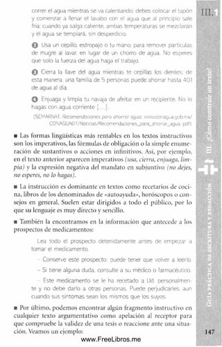 correr el agua mientras se va calentando; debes colocar el tapón
y comenzar a llenar el lavabo con el agua que al principio sale
fría; cuando ya salga caliente, ambas temperaturas se mezclarán
y el agua se templará, sin desperdicio.
O Usa un cepillo, estropajo o tu mano, para remover partículas
de mugre al lavar, en lugar de un chorro de agua. No esperes
que solo la fuerza del agua haga el trabajo.
© Cierra la llave del agua mientras te cepillas los dientes; de
esta manera, una familia de 5 personas puede ahorrar hasta 401
de agua al día.
© Enjuaga y limpia tu navaja de afeitar en un recipiente. No lo
hagas con agua corriente [...].
(SEMARNAT. Recomendaciones pata ahorrar agua. vVW vv.conagua g o b .rn x /
CONAGUA07/Notic¡as/Recomendaciones_para_ahorrar_agua. pdf)
■ Las formas lingüísticas más rentables en los textos instructivos
son los imperativos, las fórmulas de obligación o la sim ple enum e­
ración de sustantivos o acciones en infinitivos. Así, por ejemplo,
en el texto anterior aparecen imperativos (usa, cierra, enjuaga, lim­
pia) y la expresión negativa del m andato en subjuntivo (no itejes,
no esperes, no lo hagas).
• La instrucción es dom inante en textos com o recetarios de coci­
na, libros de los denom inados de «autoayuda», horóscopos o con­
sejos en general. Suelen estar dirigidos a todo el público, por lo
que su lenguaje es muy directo y sencillo.
■ También la encontram os en la información que antecede a los
prospectos de medicamentos:
Lea todo el prospecto detenidamente antes de empezar a
tomar el medicamento.
Conserve este prospecto: puede tener que volver a leerlo.
- SI tiene alguna duda, consulte a su méolco o farmacéutico.
Este medicamento se le ha recetado a Ud. personalmen­
te y no debe darlo a otras personas. Puede perjudicarles, aun
cuando sus síntomas sean los mismos que los suyos.
■ Por último, podem os encontrar algún fragm ento instructivo en
cualquier texto argumentativo com o apelación al receptor para
que com pruebe la validez de una tesis o reaccione ante una situa­
ción. Veamos un ejemplo:
www.FreeLibros.me
 