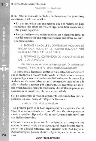 ■ Por tanto, los elementos son:
Argumentos —
* Conclusión
í Topos
m Si el topos es conocido por todos, pueden aparecer argum entos y
conclusión, o solo uno de ellos.
• En una entrevista con una persona que nos reclama un pago
le decimos: «No tengo dinero», en lugar de indicar la conclusión
(«No puedo pagarte»).
• La conclusión está tam bién implícita en el siguiente texto. Se
trata del anuncio de una em presa sevillana que ofrece sus servi­
cios profesionales.
1. SACAMOS A LA CALLE SU CONTENEDOR INDIVIDUAL DE
BASURA CADA NOCHE EN EL HORARIO REGLAMENTARIO.
DE 8 DE LA TARDE A 11 DE LA NOCHE.
2. RETIRAMOS SU CONTENEDOR DE LA CALLE ANTES DE
LAS 10 DE LA MAÑANA.
Más información en: www.sevillaalcubo.com. O contacte con
nosotros. Tlf: 617484873. Email: info@sevillaalcubo.com
La oferta está adecuada al contexto y a la situación concreta en
que se produce: en el casco histórico de Sevilla, la norm ativa m u­
nicipal obliga a usar contenedores individuales para la basura. Los
ciudadanos afectados deben sacar su contenedor cada noche a la
calle y volverlos a recoger por la m añana. Los receptores del m en­
saje entienden claram ente la conclusión: «Contrátenos, porque so­
lucionam os su problema, cubrim os su necesidad».
■ Si no conocem os la relación argum ento-conclusión hay que ex-
plicitarla. Así en el conocido eslogan de Vodafone:
La vida es móvil. Móvil es Vodafone.
La prim era parte es la base argum entativa o explicitación del
topos. El anuncio pretende decirnos: «Vente a Vodafone porque es
móvil, adaptable». Topos: «La vida es móvil, cuanto más móvil seas
m ás fácil será tu vida».
■ En otros casos se juega con la am bigüedad y la sorpresa que
supone la no existencia de un topos, que el lector intenta recom ­
poner, tras la inicial extrañeza. En el anuncio de la DGT Hay m u­
chas razones para ponerte el casco. Elige la tuya y hazlo, encontra­
mos:
www.FreeLibros.me
 