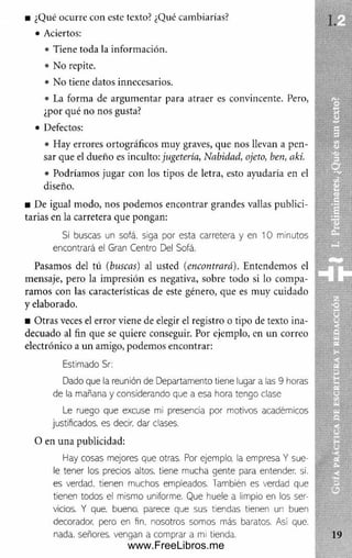 ■ ¿Qué ocurre con este texto? ¿Qué cambiarías?
• Aciertos:
• Tiene toda la información.
• No repite.
• No tiene datos innecesarios.
• La forma de argum entar para atraer es convincente. Pero,
¿por qué no nos gusta?
• Defectos:
• Hay errores ortográficos muy graves, que nos llevan a pen­
sar que el dueño es inculto: jugetería, Nabidad, ojeto, ben, akí.
• Podríamos jugar con los tipos de letra, esto ayudaría en el
diseño.
■ De igual modo, nos podem os encontrar grandes vallas publici­
tarias en la carretera que pongan:
Si buscas un sofá, siga por esta carretera y en 10 minutos
encontrará ei Gran Centro Del Sofá.
Pasamos del tú (buscas) al usted (encontrará). Entendemos el
mensaje, pero la impresión es negativa, sobre todo si lo com pa­
ram os con las características de este género, que es muy cuidado
y elaborado.
■ O tras veces el error viene de elegir el registro o tipo de texto ina­
decuado al fin que se quiere conseguir. Por ejemplo, en un correo
electrónico a un amigo, podemos encontrar:
Estimado Sr:
Dado que la reunión de Departamento tiene lugar a las 9 horas
de la mañana y considerando que a esa hora tengo clase
Le ruego que excuse mi presencia por motivos académicos
justificados, es decir, dar clases.
O en una publicidad:
Hay cosas mejores que otras. Por ejemplo, la empresa Y sue­
le tener los precios altos, tiene mucha gente para entender, si.
es verdad, tienen muchos empleados. También es verdad que
tienen todos el mismo uniforme. Que huele a limpio en los ser­
vicios. Y que. bueno, parece que sus tiendas tienen un buen
decorador, pero en fin, nosotros somos más baratos. Así que.
nada, señores, vengan a comprar a mi tienda.
www.FreeLibros.me
 