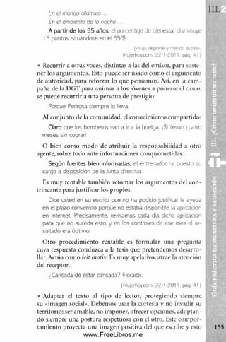 En el mundo islám ico...
En el ambiente de la noche..
A partir de los 55 años, el porcentaje de bienestar disminuye ¡
15 puntos, situándose en el 55% .
(«Más deporte y menos estrés».
Mujerhoy.com. 22 t 2011. pág 41)
• Recurrir a otras voces, distintas a las del emisor, para soste­
ner los argumentos. Esto puede ser usado com o el argum ento
de autoridad, para reforzar lo que pensamos. Así, en la cam ­
paña de la DGT para anim ar a los jóvenes a ponerse el casco,
se puede recurrir a una persona de prestigio:
Porque Pedrosa siempre io lleva.
Al conjunto de la com unidad, el conocim iento com partido:
C la ro que los bomberos van a ir a la huelga. ¡Si llevan cuatro
meses sin cobrar!
O bien com o m odo de atribuir la responsabilidad a otro
agente, sobre todo ante inform aciones comprometidas:
Según fuentes bien informadas, el entrenador ha puesto su
cargo a disposición de la Junta directiva.
Es muy rentable también retom ar los argum entos del con­
trincante para justificar los propios.
Dice usted en su escrito que no ha podido justificar la ayuda
en el plazo convenido porque no estaba disponible la aplicación
en Internet. Precisamente, revisamos cada dia dicha aplicación
para que no suceda esto, y en los controles de ese mes el re­
sultado era óptimo.
O tro procedim iento rentable es form ular una pregunta
cuya respuesta conduzca a la tesis que pretendem os desarro­
llar. Actúa como leit motiv. Es m uy apelativo, atrae la atención
del receptor.
¿Cansada de estar cansada? Floradix.
{Mujerhoy.com, 22-1 -2011. pág. 41)
• Adaptar el texto al tipo de lector, protegiendo siempre
su «imagen social». Debemos usar la cortesía y no invadir su
territorio: ser amable, no imponer, ofrecer opciones, adoptan­
do siempre una postura respetuosa con el otro. Este com por­
tam iento proyecta una imagen positiva del que escribe y esto
www.FreeLibros.me
 