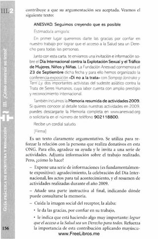 contribuye a que su argum entación sea aceptada. Veamos el
siguiente texto:
ANESVAD. Seguimos creyendo que es posible
Estimado/a amigo/a:
En primer lugar queremos darte las gracias por confiar en
nuestro trabajo por lograr que el acceso a la Salud sea un Dere­
cho para todas las personas.
Junto con esta carta, te enviamos una Invitación e Información so­
bre el Día Internacional contra la Explotación Sexual y el Tráfico
de Mujeres, Niños y Niñas. La Fundación Anesvad conmemora el
23 de Septiembre dicha fecha y para ello hemos organizado la
conferencia-exposición «DI no a la trata» con Sompop Jontraka y
Terri Ly. dos importantes activistas del sudeste asiático contra la
Trata de Seres Humanos, cuya labor cuenta con amplio prestigio
y reconocimiento internacional.
También incluimos la Memoria resumida de actividades 2009.
Si quieres conocer al detalle todas nuestras actividades en 2009.
puedes descargarte la Memoria completa en www.anesvad.org
o solicitarla en el número de teléfono 9 02118800.
Recibe un cordial saludo.
[Firma]
Es un texto claramente argumentativo. Se utiliza para re­
forzar la relación con la persona que realiza donativos en esta
ONG. Para ello, agradece su ayuda y le invita a una serie de
actividades. Adjunta inform ación sobre el trabajo realizado.
Pero, ¿cómo lo hace?
- Expone una serie de inform aciones (es fundam entalm en­
te expositivo): agradecimiento, la celebración del Día Inter­
nacional, los actos para tal acontecimiento, y el resumen de
actividades realizadas durante el año 2009.
- Añade una parte instructiva al final, indicando dónde
puede consultarse la memoria.
- Cuida la imagen social del receptor, la alaba:
• le da las gracias, por confiar en su trabajo,
• le indica que está haciendo algo muy im portante: lograr
que el acceso a la Salud sea un Derecho para todos. Refuerza
la im portancia de esta contribución aplicando mayúscu-
www.FreeLibros.me
 