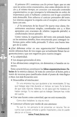 El prim ero (P l) comienza con En primer lugar, que en este
caso no actúa com o enum erativo, sino com o elem ento de ini­
cio y, al m ism o tiempo, un conector con m arcado contenido
argum entativo, ya que jerarquiza la inform ación en orden de
im portancia para el hablante: comienza con lo que considera
más destacable. Esto refuerza el carácter persuasivo del texto.
Les interesa asegurar la em patia con el receptor, y reforzar los
lazos con este.
- ¿Y la estructura de las frases? De nuevo m uy claras. En­
contram os oraciones simples, coordinadas con y, o bien
apoyamos con oraciones de relativo (segundo párrafo) o
condicionales (tercer párrafo).
Com o vemos, la organización del texto está pensada hasta
en los m ínim os detalles, bien estructurada para conseguir in ­
form ar, pero, sobre todo, persuadir. Y ofrece una buena im a­
gen de su autor.
■ ¿Qué debemos evitar en una argum entación? Fundam ental­
m ente debem os huir de tres rasgos que actualm ente llenan las ar­
gumentaciones y que son negativos para nuestra imagen:
• La subjetividad.
• Los ataques personales al otro.
• Las afirmaciones categóricas, sin dem ostrar, o basadas en ru ­
mores.
Estas características constituyen las falsas argum entaciones (fa­
lacias de la retórica clásica). Se trata de convencer al lector, pero a
través de recursos poco justificados desde el punto de vista lógico
o ético. Los más frecuentes son:
• Desacreditar al interlocutor:
En una empresa hay que ajustarse a las necesidades. Si hay
que trabajar algo más durante un tiempo, se hace. Es la forma
de que todo marche. Además, no sé para qué me molesto en
hablar contigo. Tú no sabes qué es trabajar. Siempre has vivido
del cuento.
• Citar una fuente com o autoridad, que no está reconocida:
Como dice Vodafone, la vida es móvil.
• Convencer al lector por medio de una amenaza:
Yo, que tú. me pensaría lo de presentar un recurso. Ten en
cuenta que puedes enfadar a gente importante y eso te puede
afectar en el futuro.
www.FreeLibros.me
 