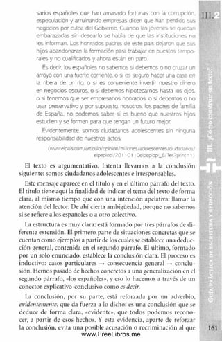sanos españoles que han amasado fortunas con la corrupción,
especulación y arruinando empresas dicen que fian perdido sus
negocios por culpa del Gobierno. Cuando las jóvenes se quedan
embarazadas sin desearlo se habla de que las instituciones no
les informan. Los honrados padres de este pais dejaron que sus
hijos abandonaran la formación para trabajar en puestos tempo­
rales y no cualificados y ahora están en paro.
Es decir, los españoles no sabemos si debemos o no cruzar un
arroyo con una fuerte corriente, o si es seguro hacer una casa en
la ribera de un río. o si es conveniente invertir nuestro dinero
en negocios oscuros, o si debemos hipotecarnos hasta los ojos,
o si tenemos que ser empresarios honrados, o si debemos o no
usar preservativo y, por supuesto, nosotros, los padres de familia
de España, no podemos saber si es bueno que nuestros hijos
estudien y se formen para que tengan un futuro mejor.
Evidentemente, somos ciudadanos adolescentes sin ninguna
responsabilidad de nuestros actos.
(www.elpais.com/articulo/opinion/millones/adolescentes/dudadanos/
elpepiopi/R01'0 1 10elpep¡opi_6/Tes?print=1)
El texto es argumentativo. Intenta llevarnos a la conclusión
siguiente: som os ciudadanos adolescentes e irresponsables.
Este mensaje aparece en el título y en el últim o párrafo del texto.
El título tiene aquí la finalidad de indicar el tema del texto de forma
clara, al mismo tiem po que con una intención apelativa: llamar la
atención del lector. De ahí cierta ambigüedad, porque no sabemos
si se refiere a los españoles o a otro colectivo.
La estructura es muy clara: está formado por tres párrafos de di­
ferente extensión. El prim ero parte de situaciones concretas que se
cuentan como ejemplos a partir de los cuales se establece una deduc­
ción general, contenida en el segundo párrafo. El último, formado
por un solo enunciado, establece la conclusión clara. El proceso es
inductivo: casos particulares —
> consecuencia general -► conclu­
sión. Hemos pasado de hechos concretos a una generalización en el
segundo párrafo, «los españoles», y eso lo hacemos a través de un
conector explicativo-conclusivo como es decir.
La conclusión, por su parte, está reforzada por un adverbio, :
evidentemente, que da fuerza a lo dicho: es una conclusión que se
deduce de form a clara, «evidente», que todos podem os recono­
cer, a partir de esos hechos. Y esta evidencia, aparte de reforzar
la conclusión, evita una posible acusación o recrim inación al que
www.FreeLibros.me
 