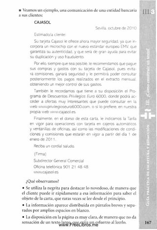 ■ Veamos un ejemplo, una com unicación de una entidad bancaria :
a sus clientes:
CAJASOL
Sevilla, octubre de 2010
Estimado/a cliente:
Su tarjeta Cajasol le ofrece ahora mayor seguridad, ya que in­
corpora un microchip con el nuevo estándar europeo EMV. que
garantiza su autenticidad, y que será de gran ayuda para evitar
su duplicación y uso fraudulento.
Por ello, siempre que sea posible, le recomendamos que pague
sus compras y gastos con su tarjeta de Cajasol. pues evita­
rá comisiones, ganará seguridad y le permitirá poder consultar
posteriormente los pagos realizados en el extracto mensual,
obteniendo un mejor control de sus gastos.
También le recordamos que tiene a su disposición el Pro­
grama de Descuentos Privilegios Euro 6 0 0 0 , donde podrá ac­
ceder a ofertas muy interesantes que puede consultar en la
w eb vww.privllegioseuro6000.com. o si lo prefiere, en nuestra
propia w eb www.cajasol.es.
Finalmente, en el dorso de esta carta, le Indicamos la Tarifa
en vigor para operaciones con tarjeta en cajeros automáticos
y ventanillas de oficinas, así como las modificaciones de condi­
ciones y comisiones que estarán en vigor a partir del día 1 de
enero de 2 0 1 1 .
Reciba un cordial saludo.
(Firma)
Subdirector General Comercial
Oficina telefónica 901 21 48 48
www.cajasol.es
¿Qué observamos?
• Se utiliza la negrita para destacar lo novedoso, de m anera que
el cliente puede ir rápidam ente a esa inform ación para saber el
objeto de la carta, que raras veces se lee desde el principio.
• La inform ación aparece distribuida en párrafos breves y sepa­
rados por am plios espacios en blanco.
• La disposición en la página es m uy clara, de m anera que no da |
sensación de un texto largo, que exija un esfuerzo al leerlo.
www.FreeLibros.me
 