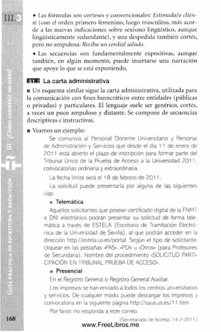 • I.as fórmulas son corteses y convencionales: Estimada/o clien­
te (con el orden prim ero femenino, luego masculino, más acor­
de a las nuevas indicaciones sobre sexismo lingüístico, aunque
lingüísticamente redundante), y una despedida también cortés,
pero no ampulosa: Reciba un cordial saludo.
• Las secuencias son fundam entalm ente expositivas, aunque
tam bién, en algún m om ento, puede insertarse una narración
que apoye lo que se está exponiendo.
R IE La carta administrativa
■ Un esquema similar sigue la carta adm inistrativa, utilizada para
la com unicación con fines burocráticos entre entidades (públicas
o privadas) y particulares. El lenguaje suele ser genérico, cortés,
a veces un poco am puloso y distante. Se com pone de secuencias
descriptivas e instructivas.
■ Veamos un ejemplo:
Se comunica al Personal Docente Universitario y Personal
de Administración y Servicios que desde el día 11 de enero de
2011 está abierto el plazo de inscripción para formar parte del
Tribunal Único de la Prueba de Acceso a la Universidad 201 I .
convocatorias ordinaria y extraordinaria.
La fecha límite será el 18 de febrero de 2011.
La solicitud puede presentarla por alguna de las siguientes
vías:
a Telemática
Aquellos solicitantes que posean certificado digital de la FNMT
o DNI electrónico podrán presentar su solicitud de forma tele­
mática a través de ESTELA (Escritorio de Tramitación Electró­
nica de la Universidad de Sevilla), al que podrán acceder en la
dirección http://estela.us.es/portal. Según el tipo de solicitante,
cliquear en las pestañas «PAS». «PDI» u «Otros» (para Profesores
de Secundaria). Nombre del procedimiento «SOLICITUD PARTI­
CIPACIÓN EN TRIBUNAL PRUEBA DE ACCESO»,
s Presencial
En el Registro General o Registro General Auxiliar.
Los impresos se han enviado a todos los centros universitarios
y servicios. De cualquier modo, puede descargar los impresos y
convocatoria en la siguiente página http://saus.us.es/11.htrn
Por favor, no responda a este correo.
(Secretariado de Acceso. 14-2-2011)
www.FreeLibros.me
 
