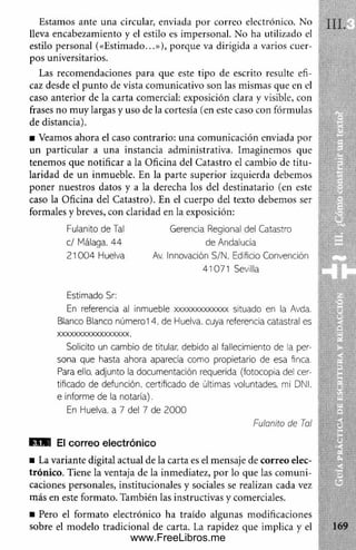 Estamos ante una circular, enviada por correo electrónico. No
lleva encabezamiento y el estilo es impersonal. No ha utilizado el
estilo personal («Estim ado...»), porque va dirigida a varios cuer­
pos universitarios.
Las recomendaciones para que este tipo de escrito resulte efi­
caz desde el punto de vista comunicativo son las mismas que en el
caso anterior de la carta comercial: exposición clara y visible, con
frases no muy largas y uso de la cortesía (en este caso con fórmulas
de distancia).
■ Veamos ahora el caso contrario: una com unicación enviada por
un particular a una instancia adm inistrativa. Imaginemos que
tenem os que notificar a la Oficina del Catastro el cambio de titu ­
laridad de un inmueble. En la parte superior izquierda debemos
poner nuestros datos y a la derecha los del destinatario (en este
caso la Oficina del Catastro). En el cuerpo del texto debemos ser
formales y breves, con claridad en la exposición:
Estimado Sr:
En referencia al inmueble xxxxxxxxxxxxx situado en la Avda.
Blanco Blanco número 14, de Eluelva. cuya referencia catastral es
xxxxxxxxxxxxxxxxx,
Solicito un cambio de titular, debido al fallecimiento de la per­
sona que hasta ahora aparecía como propietario de esa finca.
Para ello, adjunto la documentación requerida (fotocopia del cer­
tificado de defunción, certificado de últimas voluntades, mi DNI.
e informe de la notaría).
f lW El correo electrónico
■ La variante digital actual de la carta es el mensaje de correo elec­
trónico. Tiene la ventaja de la inmediatez, por lo que las com uni­
caciones personales, institucionales y sociales se realizan cada vez
m ás en este formato. También las instructivas y comerciales.
■ Pero el form ato electrónico ha traído algunas modificaciones
sobre el modelo tradicional de carta. La rapidez que implica y el
Fulanito de Tal
c / Málaga. 44
2 100 4 Eluelva
Gerencia Regional del Catastro
de Andalucía
Av. Innovación S/N. Edificio Convención
41071 Sevilla
En Huelva. a 7 del 7 de 2000
Fuianito de Tai
www.FreeLibros.me
 