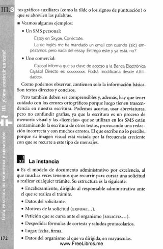 G
uía
p
r
á
c
t
i
c
a
de
e
s
c
r
i
t
u
r
a
III, tus gráficos auxiliares (com o la tilde o los signos de puntuación) o
que se abrevien las palabras.
■ Veamos algunos ejemplos:
• Un SMS personal:
Estoy en Skype. Conéctate.
La de inglés me ha mandado un email con cuando (sic) em­
pezamos. pero nada del essay. Entrego este y ya está, no?
• Uno comercial:
Cajasol Informa que su clave de acceso a la Banca Electrónica
Cajasol Directo es xxxxxxxxx. Podrá modificarla desde «Utili­
dades».
Com o podem os observar, contienen solo la inform ación básica.
Son textos directos y concisos.
Pero también deben ser comprensibles y, además, hay que tener
cuidado con los errores ortográficos porque luego tienen trascen­
dencia en nuestra escritura. Podemos acortar, usar abreviaturas,
pero no confundir grafías, ya que la escritura es un proceso de
m em oria visual y las «licencias» que se utilizan en los SMS están
contam inando la escritura de otros textos, provocando una redac­
ción incorrecta y con muchos errores. El que escribe no lo percibe,
porque su imagen visual está viciada por la frecuencia creciente
con que se recurre a este tipo de mensajes.
La instancia
■ Es el modelo de docum ento adm inistrativo por excelencia, al
que muchas veces tenemos que recurrir para cursar una solicitud
o realizar cualquier trám ite. Su estructura es la siguiente:
• Encabezamiento, dirigido al responsable adm inistrativo ante
el que se realiza el trám ite.
• Datos del solicitante.
• Motivos de la solicitud (expone...).
• Petición que se cursa ante el organism o (solicita...).
• Despedida: fórmulas de cortesía y saludos protocolarios.
• Lugar, fecha, firma.
• Datos del organism o al que va dirigida, en mayúsculas.
www.FreeLibros.me
 