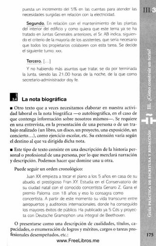 puesta un incremento del 5% en las cuentas para atender las 1 .
necesidades surgidas en relación con la electricidad.
Segundo. En relación con el mantenimiento de las plantas
del interior del edificio y como quiera que este tema ya se ha
tratado en Juntas Generales anteriores, el Sr. AB indica, siguien­
do el criterio de la mayoría de los asistentes, que sería necesario
que todos los propietarios colaboren con esta tarea. Se decide
el siguiente turno: xxx.
Tercero. [...]
Y no habiendo más asuntos que tratar, se da por terminada
la Junta, siendo las 21.00 horas de la noche, de la que como
secretario-administrador doy fe.
La nota biográfica
■ O tro texto que a veces necesitamos elaborar en nuestra activi- . <
dad laboral es la nota biográfica — o autobiográfica, en el caso de í;
que contenga inform ación sobre nosotros mismos— . Se requiere -f'
en una entrevista, en la presentación de una persona o de un tra- - Uj
bajo realizado (un libro, un disco, un proyecto, una exposición, un m W
concierto...), com o ejercicio escolar, etc. Su extensión varía según W SS^k
el destino al que va dirigida dicha nota.
■ Este tipo de texto consiste en una descripción de la historia per-
sonal o profesional de una persona, por lo que mezclará narración
y descripción. Podemos hacer que dom ine una u otra.
Puede seguir un orden cronológico:
Juan XX empieza a tocar el piano a los 5 años en casa de su
abuelo, el prestigioso Fran XY. Estudia en el Conservatorio de
su ciudad natal con el conocido concertista Genaro Z. Gana el
premio Paloma con 18 años y eso lo consagra como
concertista. A partir de este momento su vida transarme entre ||r a E 9
aeropuertos y auditorios internacionales, donde ha conseguido B a
los mayores éxitos de público. Ha publicado ya 5 Cds y proyec-
ta con Deutsche Gramophon una integral de Beethoven.
O presentarse com o una descripción de cualidades, títulos, ca- |
pacidades, o enum eración de logros y méritos, cargos o tareas pro­
fesionales desempeñados, etc.: 175
www.FreeLibros.me
 