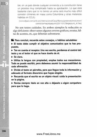 ble, en un país donde cualquier enmienda a la constitución tiene
un proceso muy complicado hasta su aprobación. Lo que está
bastante claro que si no tienes un arma será mucho más difícil
cometer crímenes en masa como Columbine y otras matanzas
habidas en EEUU.
(wwwelpais.com/artiajlo/internadonal/Casa/Blanca/pretende/endurecer/
control/armas/elpepuint/20110129elpepuint_4/les)
No son textos cuidados. En am bos ejemplos la redacción es
algo deficiente: observamos algunos errores gráficos, erratas, fal­
tas de acentos, etc, que deberían solventarse.
E i Para concluir, recuerda estos consejos, o hábitos saludables:
► El texto debe cumplir el objetivo comunicativo que te has pro­
puesto.
► Ten en cuenta al receptor. Una vez escrito, perdemos el control del
texto y es el lector el que se hace dueño de él.
► Sé claro.
► Utiliza la lengua con propiedad, emplea todos sus mecanismos.
Todo se puede escribir, pero debemos asumir la responsabilidad de
cada afirmación.
► Divide el texto en párrafos, para que llegue toda la información y
adécualo al formato discursivo que hayas elegido.
► Recuerda que el escrito es un objeto visual: cuida la presentación
en la página.
► Revisa siempre: léelo en voz alta o déjaselo a algún compañero
para que lo haga.
www.FreeLibros.me
 