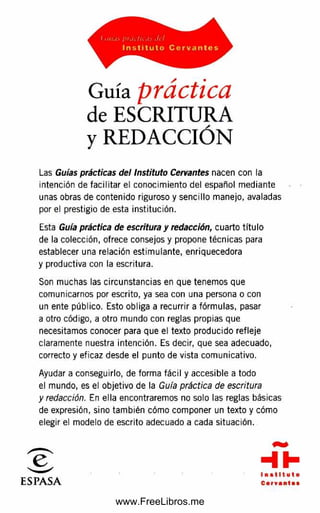 Guía práctica
de ESCRITURA
y REDACCIÓN
Las Guías prácticas del Instituto Cervantes nacen con la
intención de fa cilita r el conocim iento del español m ediante
unas obras de contenido riguroso y sencillo manejo, avaladas
por el prestigio de esta institución.
Esta Guía práctica de escritura y redacción, cuarto títu lo
de la colección, ofrece consejos y propone técnicas para
establecer una relación estim ulante, enriquecedora
y productiva con la escritura.
Son muchas las circunstancias en que tenem os que
comunicarnos por escrito, ya sea con una persona o con
un ente público. Esto obliga a recurrir a fórm ulas, pasar
a otro código, a otro m undo con reglas propias que
necesitamos conocer para que el texto producido refleje
claramente nuestra intención. Es decir, que sea adecuado,
correcto y eficaz desde el punto de vista com unicativo.
Ayudar a conseguirlo, de form a fá cil y accesible a todo
el mundo, es el objetivo de la Guía práctica de escritura
y redacción. En ella encontraremos no solo las reglas básicas
de expresión, sino tam bién cóm o com poner un texto y cómo
elegir el modelo de escrito adecuado a cada situación.
www.FreeLibros.me
 