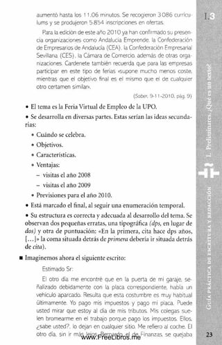 aumentó hasta los 11.06 minutos. Se recogieron 3 086 currícu
lums y se produjeron 5 8 5 4 inscripciones en ofertas.
Para la edición de este año 2010 ya han confirmado su presen
d a organizaciones como Andalucía Emprende, la Confederación
de Empresarios de Andalucía (CEA), la Confederación Empresarial
Sevillana (CES). la Cámara de Comercio, además de otras orga
nizaciones. Cardenete también recuerda que para las empresas
participar en este tipo de ferias «supone mucho menos coste,
mientras que el objetivo final es el mismo que el de cualquier
otro certamen similar».
[Saber. 9-11-2010. pág. 9)
• El tema es la Feria Virtual de Empleo de la UPO.
• Se desarrolla en diversas partes. Estas serían las ideas secunda­
rias:
• Cuándo se celebra.
• Objetivos.
• Características.
• Ventajas:
- visitas el año 2008
- visitas el año 2009
• Previsiones para el año 2010.
• Está marcado el final, al seguir una enumeración temporal.
• Su estructura es correcta y adecuada al desarrollo del tema. Se
observan dos pequeñas erratas, una tipográfica (dps, en lugar de
dos) y otra de puntuación: «En la primera, cita hace dps años,
[...]» la coma situada detrás de primera debería ir situada detrás
de cita).
■ Imaginemos ahora el siguiente escrito:
Estimado Sr:
El otro día me encontré que en la puerta de mi garaje, se
ñalizado debidamente con la placa correspondiente, había un
vehículo aparcado. Resulta que esta costumbre es muy habitual
últimamente. Yo pago mis impuestos y pago mi placa. Puede
usted mirar que estoy al día de mis tributos. Mis colegas sue­
len bromearme en el trabajo porque pago los impuestos. Efios,
¿sabe usted?, lo dejan en cualquier sitio. Me refiero al coche. El
otro día. sin ir más lejos. Bernardo, el de Finanzas, se quejaba
www.FreeLibros.me
 
