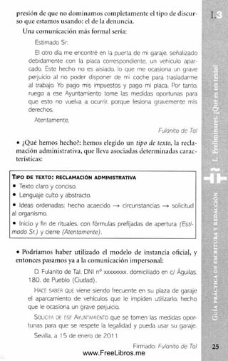 presión de que no dom inam os com pletam ente el tipo de discur­
so que estam os usando: el de la denuncia.
Una com unicación más formal sería:
Estimado Sr:
El otro día me encontré en la puerta de mi garaje, señalizado
debidamente con la placa correspondiente, un vehículo apar­
cado. Este hecho no es aisiado. lo que me ocasiona un grave
perjuicio al no poder disponer de mi coche para trasladarme
al trabajo. Yo pago mis impuestos y pago mi placa. Por tanto,
ruego a ese Ayuntamiento tome las medidas oportunas para
que esto no vuelva a ocurrir, porque lesiona gravemente mis
derechos.
Atentamente.
Fulonito de Tai
• ¿Qué hem os hecho?: hem os elegido un tipo de texto, la recla­
mación adm inistrativa, que lleva asociadas determ inadas carac­
terísticas:
T ip o d e t e x t o : r e c l a m a c ió n a d m in is t r a t iv a
• Texto claro y conciso.
• Lenguaje culto y abstracto.
• Ideas ordenadas: hecho acaecido —» circunstancias —
» solicitud
al organismo.
• Inicio y fin de rituales, con fórmulas prefijadas de apertura (Esti­
mado Sr.) y cierre (Atentamente).
• Podríamos haber utilizado el m odelo de instancia oficial, y
entonces pasamos ya a la com unicación impersonal:
D. Fulanito de Tal. DNI n° xxxxxxxx. domiciliado en el Águilas.
180. de Pueblo (Ciudad).
Hace saber que viene siendo frecuente en su plaza de garaje
el aparcam iento de vehículos que le im piden utilizarlo, hecho
que le ocasiona un grave perjuicio.
Solici ia de ese Ayuntamiento que se tom en las medidas opor­
tunas para que se respete la legalidad y pueda usar su garaje.
Sevilla, a I 5 de enero de 2011
Firmado: Fulanito de Tal
www.FreeLibros.me
 