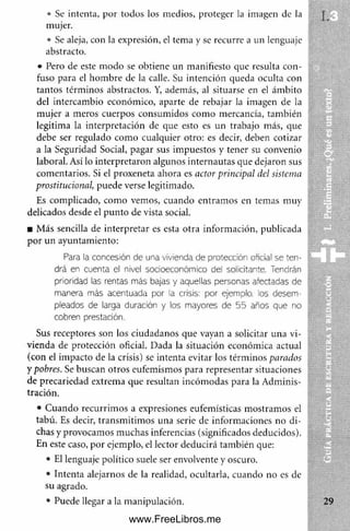 • Se intenta, por todos los medios, proteger la imagen de la
mujer.
• Se aleja, con la expresión, el tema y se recurre a un lenguaje
abstracto.
• Pero de este m odo se obtiene un manifiesto que resulta con­
fuso para el hom bre de la calle. Su intención queda oculta con
tantos térm inos abstractos. Y, además, al situarse en el ám bito
del intercam bio económico, aparte de rebajar la imagen de la
m ujer a meros cuerpos consum idos com o mercancía, también
legitima la interpretación de que esto es un trabajo más, que
debe ser regulado com o cualquier otro: es decir, deben cotizar
a la Seguridad Social, pagar sus im puestos y tener su convenio
laboral. Así lo interpretaron algunos internautas que dejaron sus
com entarios. Si el proxeneta ahora es ador principal del sistema
prostitucional, puede verse legitimado.
Es complicado, com o vemos, cuando entram os en temas muy
delicados desde el punto de vista social.
■ M ás sencilla de interpretar es esta otra inform ación, publicada
por un ayuntamiento:
Para la concesión de una vivienda de protección oficial se ten­
drá en cuenta el nivel socioeconómico del solicitante. Tendrán
prioridad las rentas más bajas y aquellas personas afectadas de
manera más acentuada por la crisis: por ejemplo, los desem­
pleados de larga duración y los mayores de 5 5 años que no
cobren prestación.
Sus receptores son los ciudadanos que vayan a solicitar una vi­
vienda de protección oficial. Dada la situación económica actual
(con el im pacto de la crisis) se intenta evitar los térm inos parados
y pobres. Se buscan otros eufemismos para representar situaciones
de precariedad extrema que resultan incóm odas para la Adminis-
• Cuando recurrim os a expresiones eufemísticas m ostram os el
tabú. Es decir, transm itim os una serie de inform aciones no di­
chas y provocamos m uchas inferencias (significados deducidos).
En este caso, por ejemplo, el lector deducirá también que:
• El lenguaje político suele ser envolvente y oscuro.
• Intenta alejarnos de la realidad, ocultarla, cuando no es de
su agrado.
• Puede llegar a la manipulación.
tración.
www.FreeLibros.me
 