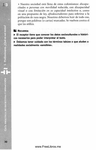 • Nuestra sociedad está llena de estos eufemismos: discapa­
citados o personas con movilidad reducida, con discapacidad
visual o con limitación en su capacidad intelectiva o, com o
en una propuesta de ley, afrodescendientes para referirse a la
población de raza negra. Nosotros debem os huir de todo eso,
porque son palabras (o cartas) marcadas. Se vuelven contra el
que las utiliza.
E i R e c u e r d a
► El receptor tiene que conocer los datos socioculturales e históri­
cos necesarios para poder interpretar el texto.
► Debemos tener cuidado con los términos tabúes o que aluden a
realidades socialmente «sensibles».
www.FreeLibros.me
 