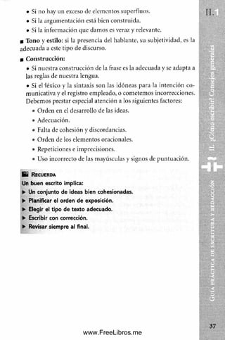 • Si no hay un exceso de elementos superfluos.
• Si la argum entación está bien construida.
• Si la inform ación que dam os es veraz y relevante.
■ Tono y estilo: si la presencia del hablante, su subjetividad, es la
adecuada a este tipo de discurso.
■ C onstrucción:
• Si nuestra construcción de la frase es la adecuada y se adapta a
las reglas de nuestra lengua.
• Si el léxico y la sintaxis son las idóneas para la intención co­
municativa y el registro empleado, o com etemos incorrecciones.
Debemos prestar especial atención a los siguientes factores:
• Orden en el desarrollo de las ideas.
• Adecuación.
• Falta de cohesión y discordancias.
• O rden de los elementos oracionales.
• Repeticiones e imprecisiones.
• Uso incorrecto de las mayúsculas y signos de puntuación.
E i R e c u e r d a
Un buen escrito implica:
► Un conjunto de ideas bien cohesionadas.
► Planificar el orden de exposición.
► Elegir el tipo de texto adecuado.
► Escribir con corrección.
► Revisar siempre al final.
www.FreeLibros.me
 