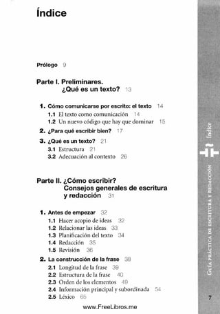 índice
Prólogo 9
Parte I. Preliminares.
¿Qué es un texto? 13
1 . Cóm o com unicarse por escrito: el texto 14
1.1 El texto com o com unicación 14
1.2 Un nuevo código que hay que dom inar 15
2 . ¿Para qué escribir bien? 17
3 . ¿Qué es un texto? 21
3.1 Estructura 21
3.2 Adecuación al contexto 26
Parte II. ¿Cómo escribir?
Consejos generales de escritura
y redacción 31
1 . Antes de em pezar 32
1.1 Hacer acopio de ideas 32
1.2 Relacionar las ideas 33
1.3 Planificación del texto 34
1.4 Redacción 35
1.5 Revisión 36
2 . La construcción d e la frase 38
2.1 Longitud de la frase 39
2.2 Estructura de la frase 40
2.3 O rden de los elementos 4 9
2.4 Información principal y subordinada 54
2.5 Léxico 65
www.FreeLibros.me
 
