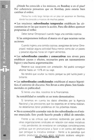 ¿Dónde ha conocido a los músicos, en Bombay o en el piso?
Por coherencia pensam os que en Bombay, pero estaría bien
cam biar el orden:
Marisa ha vivido largo tiem po en un piso sin ascensor en Bombay.
donde ha conocido a músicos de m uchos países.
• Las oraciones subordinadas tem porales establecen las cir­
cunstancias en las que ocurre la acción. Para ello deben aparecer
pospuestas al verbo:
Debe tomar Omeprazol cuando haga una comida copiosa.
Si las anteponem os indican el m arco en el que ocurren varias
acciones:
Cuando ingiera una comida copiosa, asegúrese de tomar Ome-
prazol. realizar alguna actividad física menor, como dar un paseo
y pasarse algunas horas sin ingerir alimentos.
• Las subordinadas causales y consecutivas nos sirven para
establecer causas y efectos, necesarios para un razonam iento
lógico y una buena argum entación:
Reserve sus vacaciones con antelación. Así podrá conseguir
ahorrar hasta un 1 0 % en su viaje.
No tendrá que ocultar su rostro, porque su piel lucirá joven y
brillante.
• Las subordinadas condicionales establecen el m arco hipoté­
tico, el universo de discurso. Nos llevan a otro plano. Son funda­
m entales en publicidad:
Si tienes una idea, nosotros te la financiamos.
Su rentabilidad es notable en un texto dem ostrativo:
Si tenemos en cuenta los datos ofrecidos por la Agencia
Nacional y las previsiones que los expertos en el tema realizan,
no deberíamos tener problemas en los próximos meses.
• No es aconsejable acum ular más de dos subordinadas en el m is­
m o enunciado. Esto puede hacerlo pesado y difícil de entender.
Frente a las críticas que venimos recibiendo por parte de
otras organizaciones sindicales en relación con estas iniciativas
— más pendientes de enredarse en complejas consideraciones
jurídicas que en pronunciarse a favor o en contra del objetivo
que persigue la iniciativa sindical— frente a la paradoja que
podría producirse de que algún sindicato acabara «alegrán­
www.FreeLibros.me
 
