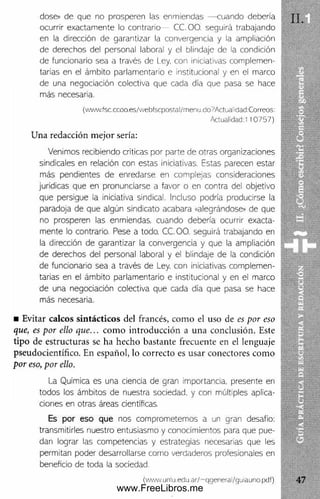 dose» de que no prosperen las enmiendas — cuando debería
ocurrir exactamente lo contrario CC. 0 0 . seguirá trabajando
en la dirección de garantizar la convergencia y la ampliación
de derechos del personal laboral y el blindaje de la condición
de funcionario sea a través de I ey. con iniciativas complemen­
tarias en el ámbito parlamentario e institucional y en el marco
de una negociación colectiva que cada día que pasa se hace
más necesaria.
(www.fsc.cccm.es/webfscpostal/rnenu.cio?Actualidad:Correos:
Actualidad:! 10757)
U na redacción m ejor sería:
Venimos recibiendo críticas por parte de otras organizaciones
sindicales en relación con estas iniciativas. Estas parecen estar
más pendientes de enredarse en complejas consideraciones
jurídicas que en pronunciarse a favor o en contra del objetivo
que persigue la iniciativa sindical. Incluso podría producirse la
paradoja de que algún sindicato acabara «alegrándose» de que
no prosperen las enmiendas, cuando debería ocurrir exacta­
mente lo contrario. Pese a todo. CC.OO. seguirá trabajando en
la dirección de garantizar la convergencia y que la ampliación
de derechos del personal laboral y el blindaje de la condición
de funcionario sea a través de Ley, con iniciativas complemen­
tarias en el ámbito parlamentario e institucional y en el marco
de una negociación colectiva que cada día que pasa se hace
más necesaria.
■ Evitar calcos sintácticos del francés, com o el uso de es por eso
que, es por ello que... com o introducción a una conclusión. Este
tipo de estructuras se ha hecho bastante frecuente en el lenguaje
pseudocientífico. En español, lo correcto es usar conectores com o
por eso, por ello.
La Química es una ciencia de gran importancia, presente en
todos los ámbitos de nuestra sociedad, y con múltiples aplica­
ciones en otras áreas científicas.
Es por eso que nos comprometemos a un gran desafío:
transmitirles nuestro entusiasmo y conocimientos para que pue­
dan lograr las competencias y estrategias necesarias que les
permitan poder desarrollarse como verdaderos profesionales en
beneficio de toda la sociedad.
(www.uniu.edu.ar/~qgeneral/guiauno.pdf)
www.FreeLibros.me
 