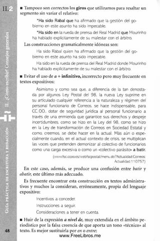 ■ Tampoco son correctos los giros que utilizam os para resaltar un
segm ento sin variar el relativo:
’ Ha sido Rabal que ha afirmado que la gestión del go­
bierno en este asunto ha sido impecable.
*Ha sido en la rueda de prensa del Real Madrid que Mourinho
ha hablado explícitamente de su malestar con el árbitro.
Las construcciones gram aticalm ente idóneas son:
Ha sido Rabal quien ha afirmado que la gestión del go­
bierno en este asunto ha sido impecable.
Ha sido en la rueda de prensa del Real Madrid donde Mourinho
ha hablado explícitamente de su malestar con el árbitro.
■ Evitar el uso de a + infinitivo, incorrecto pero m uy frecuente en
textos expositivos:
Asimismo y como sea que, a diferencia de la tan denosta­
da por algunos Ley Postal del 98. la nueva L ey suprime en
su articulado cualquier referencia a la naturaleza y régimen del
personal funcionario de Correos, se hace indispensable, para
CC.OO.. dotar de seguridad jurídica al personal funcionario a
través de una enmienda que garantice sus derechos y despeje
incertidumbres, com o se hizo en la Ley del 98. como se hizo
en la Ley de transformación de Correos en Sociedad Estatal y
como, creemos, se debe hacer en la actual. Más aún o espe­
cialmente cuando, en el actual contexto de crisis, se multiplican
las voces que pretenden demonizar al colectivo de funcionarios
como una carga excesiva o como un «colectivo parásito» a batir.
(www.fsc.ccoo.es/webfscpostal/meou.do9Actuaiidad:Correos:
Actualidad:110 757)
En este caso, adem ás, se produce una confusión entre batir y
abatir, este últim o más adecuado.
Es frecuente encontrar esta construcción en textos adm inistra­
tivos y m uchos la consideran, erróneam ente, propia del lenguaje
expositivo:
Incentivos a conceder.
Instrucciones a seguir.
Consideraciones a tener en cuenta.
■ H uir de la expresión a nivel de, m uy extendida en el ám bito pe­
riodístico por la falsa creencia de que aporta un tono «técnico» al
texto. Es m ejor sustituirla por en o entre:
www.FreeLibros.me
 