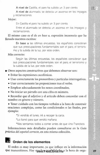 A nivel de C astilla, el p a ro ha s u b id o un 3 p o r ciento,
A nivel de alumnado, se detecta un ascenso en los impagos
y redamaciones
Mejor:
En Castilla el paro ha subido un 3 por ciento.
Entre el alumnado se detecta un ascenso en los impagos y
reclamaciones.
El m ism o caso es el de en base a, expresión incorrecta que ha
llenado nuestros escritos:
En base a las últimas encuestas, los españoles consideran
que sus preocupaciones fundamentales son el paro, el terroris­
mo y la subida de la luz. por este orden.
M ás correcto:
Según las últimas encuestas, los españoles consideran que
sus preocupaciones fundamentales son el paro, el terrorismo y
la subida de la luz, por este orden.
■ O tros aspectos constructivos que debem os observar son:
• Evitar las expresiones cacofónicas.
• Usar correctam ente los pronom bres y partículas interrogativas.
• Usar correctam ente las preposiciones tras el verbo.
• Em plear adecuadam ente los nexos coordinados.
• No iniciar un párrafo con una cifra en núm ero.
• Recordar que el adjetivo y el artículo deben concordar con el
nom bre en género y núm ero.
• Tener cuidado con los tiem pos verbales a la hora de construir
oraciones complejas, com o las condicionales o las finales, por
ejemplo:
*S¡ vendrás el lunes, iré a recoger la carta.
*Lo llamó para que vendrá mañana.
*Nos sentamos todos a comer antes de que vino Francisco.
Inform aciones m ás detalladas pueden consultarse en la Guía
práctica del español correcto, en esta m ism a colección.
B l Orden de los elementos
El orden es muy im portante, ya que influye en la inform ación
que transm itim os. Hay m uchas posibilidades a la hora de orga­
www.FreeLibros.me
 