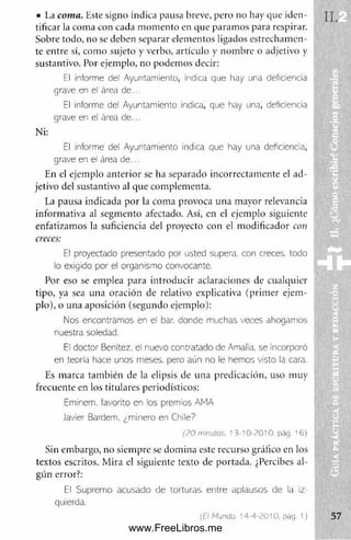 • I.a coma. Este signo indica pausa breve, pero no hay que iden­
tificar la coma con cada m om ento en que param os para respirar.
Sobre todo, no se deben separar elementos ligados estrecham en­
te entre sí, com o sujeto y verbo, artículo y nom bre o adjetivo y
sustantivo. Por ejemplo, no podem os decir:
El Informe del Ayuntamiento, Indica que hay una deficiencia
grave en el área de...
El informe del Ayuntamiento indica, que hay una, deficiencia
grave en el área de...
Ni:
El Informe del Ayuntamiento indica que hay una deficiencia)
grave en el área d e ...
En el ejemplo anterior se ha separado incorrectam ente el ad­
jetivo del sustantivo al que complementa.
La pausa indicada por la com a provoca una mayor relevancia
inform ativa al segm ento afectado. Así, en el ejemplo siguiente
enfatizamos la suficiencia del proyecto con el m odificador con
creces:
El proyectado presentado por usted supera, con creces, todo
lo exigido por el organismo convocante.
Por eso se emplea para introducir aclaraciones de cualquier
tipo, ya sea una oración de relativo explicativa (prim er ejem ­
plo), o una aposición (segundo ejemplo):
Nos encontramos en el bar. donde muchas veces ahogamos
nuestra soledad.
Ei doctor Benftez, el nuevo contratado de Amalia, se incorporó
en teoria hace unos meses, pero aún no le hemos visto la cara.
Es marca tam bién de la elipsis de una predicación, uso muy
frecuente en los titulares periodísticos:
Eminem, favorito en los premios AMA
Javier Bardem, ¿minero en Chile7
í? 0 miemos. 13-10-2010. pág. 16)
Sin em bargo, no siem pre se dom ina este recurso gráfico en los
textos escritos. Mira el siguiente texto de portada. ¿Percibes al­
gún error?:
El Supremo acusado de torturas entre aplausos de la iz­
quierda.
(El Mundo. 14-4-2010, pág. 1)
www.FreeLibros.me
 