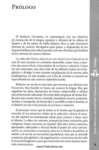 P r ó l o g o
El Instituto Cervantes, en consonancia con sus objetivos
de promoción de la lengua española y difusión de la cultura de
España y de los países de habla hispana, lleva a cabo iniciativas
diversas de carácter divulgativo para poner a disposición de los
hispanohablantes de todo el m undo recursos eficientes que faciliten
el uso correcto de nuestro idioma.
La colección G u í a s p r á c t i c a s d e l I n s t i t u t o C e r v a n t e s es
uno de esos recursos en constante desarrollo, como viene a mos­
trar este nuevo título, Guía práctica de escritura y redacción. Como
los tres anteriores, esta obra bebe de las últimas teorías de la lin­
güística y divulga la más reciente actualización de la norm a culta
panhispánica, en esta ocasión con el fin de orientar al usuario no
especializado en una correcta expresión escrita.
Redactar un escrito es una tarea que tenemos que afrontar con
frecuencia. Para hacerlo no basta con conocer la lengua. Hay que
organizar las ideas, disponerlas de forma comprensible y utilizar
una presentación adecuada. El escrito debe progresar de forma flui­
da para que nuestro lector entienda claramente nuestro propósito.
Ayudar a conseguirlo, de forma fácil y accesible a todo el mundo, es
el objetivo de esta Guía práctica de escritura y redacción.
El principio rector que la anima es el mismo que ha guiado la
creación de los anteriores títulos de la colección: ofrecer al usua­
rio del español un instrum ento eficaz para conocer y hacer suyo
el idioma. La obra, en concreto, presenta las bases necesarias para
com poner textos correctos en español. Más aún: textos correctos,
apropiados, adecuados y eficaces desde el punto de vista com uni­
cativo. La corrección es necesaria, pero no se limita a la palabra, al
sonido o al uso de un mecanismo gramatical, sino que se extiende
a aspectos más globales: a la organización y estructuración de todo
el material lingüístico, para que transm ita con éxito nuestra inten­
ción comunicativa.
www.FreeLibros.me
 