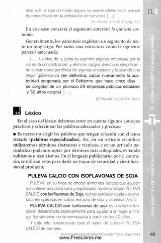 rirse a él, el cual en modo alguno se puede «demonizar» porque
es «muy eficaz» en la prestación de servidos [...].
f E> M u n d o . h - 5 - 2 0 1 0 . pág . 2 5 )
En este caso concreta el segm ento anterior: lo que está cos­
tando.
Generalm ente, los paréntesis engloban un segmento de tex­
to no muy largo. Por tanto, una estructura com o la siguiente
parece inadecuada:
[...] La idea de la Junta es suprimir algunas empresas por la
vía de la concentración, y eliminar cargos directivos simplifican­
do la estructura periférica de algunas entidades y buscando una
mejor gobernanza (en definitiva, calcar nuevamente la aus­
teridad pregonada por el Gobierno que hace cinco días
se cargaba de un plumazo 2 9 empresas públicas estatales
y 3 2 altos cargos) [...].
(Ei Mundo. 5-5-20!0. ídem)
En el caso del léxico debem os tener en cuenta algunos consejos
prácticos y seleccionar las palabras adecuadas y precisas:
■ Es necesario elegir las palabras que tengan relación con el tema
tratado (palabras especializadas). Así, en un artículo científico
utilizaremos térm inos abstractos y técnicos, y en un artículo pe­
riodístico podem os optar por térm inos más coloquiales, evitando
cultism os o tecnicismos. En el lenguaje publicitario, por el contra­
rio, se utilizan estos para darle un toque de veracidad y cientificis­
m o al producto:
PULEVA CALCIO CON ISOFLAVONAS DE SOJA
PULEVA, en su línea de ofrecer alimentos lácteos que ayuden
a mantener una dieta sana y equilibrada, ha desarrollado PULEVA
CALCIO con Isoflavonas de Soja, leches serriclesnatada y desna-
tada enriquecidas en calcio, extracto de soja y vitaminas A y D.
PULEVA CALCIO con Isoflavonas de soja es una leche fun­
cional desarrollada especialmente para ayudar a la mujer a mili
gar los síntomas de la menopausia a partir de los 40 años.
Y todo ello, conservando todo el sabor de la leche PULEVA
CALCIO de siempre.
( w  w . p u le v a .e s /p f/p ro d u c to 5/ 50ja /in cle x_ so ja .h trn l)
www.FreeLibros.me
 