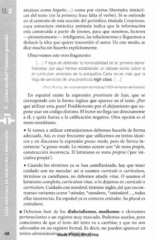 arcaicos com o hogaño...) com o por ciertas libertades sintácti­
cas del texto (en la prim era frase falta el verbo). Sí se entiende
en el contexto de esta sección del periódico, titulada Conjeturas,
cuya estructura sintáctica anóm ala indica que la inform ación
está construida a partir de jirones, para que nosotros, lectores
— presuntam ente— inteligentes, las relacionem os y lleguemos a
deducir la idea que quiere transm itir el autor. De este m odo, se
dice m ucho sin hacerlo explícitamente.
Observem os este otro fragmento:
(...) Y lejos de defender la honorabilidad de la primera dama'
francesa, por aquí hemos establecido un debate sordo sobre si
el currículum amoroso de la antojadiza Carla no es más que la
hoja de servidos de una prostituta high class. (...)
(Paco Reyero, en www.larazon.es/noticia/1054-el-honor-de-francla)
En español existe la expresión prostituta de lujo, que se
corresponde con la form a inglesa que aparece en el texto. ¿Por
qué utilizar esta, pues? Posiblemente por el alejam iento que su­
pone usar un código distinto. F.I lector no llega tan directam ente
a él, y quita fuerza a la calificación negativa. O tra opción es el
m ero esnobismo.
• Si vam os a utilizar extranjerism os debem os hacerlo de form a
adecuada. Así, es m uy frecuente que utilicem os en textos técni­
cos y en discursos la expresión grosso modo, pero de form a in ­
correcta: *a grosso modo. Lo mismo ocurre con *de motu propio,
construcción incorrecta. El latinism o es m otu proprio ('por ini­
ciativa propia’).
• Cuando los térm inos ya se han castellanizado, hay que tener
cuidado con no mezclar: así si usam os currículo o currículum,
térm inos ya castellanos, no debemos añadir vitae. O usamos el
latinism o completo, curriculum vitae, o lo dejamos en currículo o
currículum. Cuidado con standard, térm ino inglés, del que encon­
tram os variantes com o *standar, *standares, *estándard..., todas
ellas incorrectas. En español ya es correcto estándar. Su plural es
estándares.
m Debem os huir de los dialectalism os, m odism os o elem entos
pertenecientes a un registro m uy marcado. Podem os usarlos, pero
conscientes de que el tono del texto va a cambiar, y que no son
adecuados en un registro formal. Es decir, no pueden aparecer en
textos adm inistrativos, académicos, etc.
www.FreeLibros.me
 
