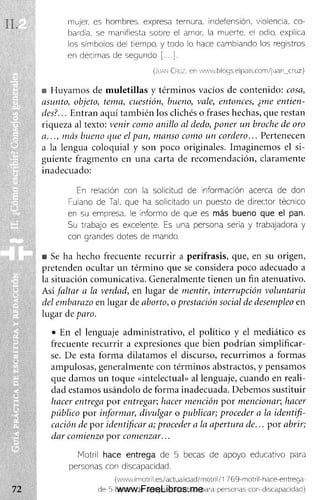 mujer, es hombres, expresa ternura, indefensión, violencia, co­
bardía, se manifiesta sobre el amor, la muerte, el odio, explica
los símbolos del tiempo, y todo lo hace cambiando los registros
en décimas de segundo
(Juan C r u z , en w M N v.blo gs.elpais.r.om /jua n_cruz)
■ Huyam os de m uletillas y térm inos vacíos de contenido: cosa,
asunto, objeto, tema, cuestión, bueno, vale, entonces, ¿me entien­
des?. .. E ntran aquí tam bién los clichés o frases hechas, que restan
riqueza al texto: venir como anillo al dedo, poner un broche de oro
a ..., más bueno que el pan, manso como un cordero... Pertenecen
a la lengua coloquial y son poco originales. Im aginem os el si­
guiente fragm ento en una carta de recom endación, claram ente
inadecuado:
En relación con la solicitud de información acerca de don
Fulano de Tal. que ha solicitado un puesto de director técnico
en su empresa, le informo de que es más bueno que el pan.
Su trabajo es excelente. Es una persona seria y trabajadora y
con grandes dotes de mando.
■ Se ha hecho frecuente recurrir a perífrasis, que, en su origen,
pretenden ocultar un térm ino que se considera poco adecuado a
la situación com unicativa. Generalm ente tienen un fin atenuativo.
Así faltar a la verdad, en lugar de mentir, interrupción voluntaria
del embarazo en lugar de aborto, o prestación social de desempleo en
lugar de paro.
• En el lenguaje adm inistrativo, el político y el m ediático es
frecuente recurrir a expresiones que bien podrían sim plificar­
se. D e esta form a dilatam os el discurso, recurrim os a form as
am pulosas, generalm ente con térm inos abstractos, y pensam os
que dam os un toque «intelectual» al lenguaje, cuando en reali­
dad estam os usándolo de form a inadecuada. Debem os sustituir
hacer entrega por entregar; hacer mención p o r mencionar; hacer
público por informar, divulgar o publicar; proceder a la identifi­
cación de por identificar a; proceder a la apertura de... p o r abrir;
dar comienzo p o r com enzar...
Motril hace entrega de 5 becas de apoyo educativo para
personas con discapacidad.
(www.imotril.es/actualidad/rnotrll/1769-motril-hace-entrega-
d e -5 -b e c.a s-d e a p o y o -e d u c a tiv o -p a ra p e rs o n a s -c o r-d is c a p a c id a d )
www.FreeLibros.me
 