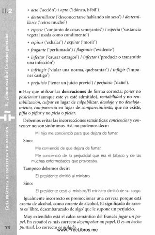• acto (‘acción’) / apto (‘idóneo, hábil’)
• destornillarse (‘desconcertarse hablando sin seso’) / desterni­
llarse (‘reírse m ucho’)
• especie (‘conjunto de cosas semejantes’) / especia (‘sustancia
vegetal usada com o condim ento’)
• espirar (‘exhalar’) / expirar (‘m orir’)
• fragante (‘perfum ado’) / flagrante (‘evidente’)
• infestar (‘causar estragos’) / infectar (‘producir o transm itir
una infección’)
• infringir (‘violar una norm a, quebrantar’) / infligir (‘im po­
ner castigo’)
• prejuicio (‘tener un juicio previo’) / perjuicio (‘daño’).
■ Hay que utilizar las derivaciones de form a correcta: poner no
posicionar (aunque este ya esté adm itido), rentabilidad y no reti-
tabilización, culpar en lugar de culpabilizar, desalojo y no desaloja­
miento, comparencia en lugar de comparecimiento, que no existe,
pifia o pifiar y no picia o piciar.
Debem os evitar las incorrecciones semánticas: concienciar y con­
vencer no son sinónim os. Así, no podem os decir:
Me convenció de que dejara de fumar.
Me concienció de lo perjudicial que era el tabaco y de las
muchas enfermedades que provocaba.
Tampoco debemos decir:
El presidente dimitió al ministro.
I
EI presidente cesó al ministro/EI ministro dimitió de su cargo.
Igualm ente incorrecto es prom ocionar una cerveza porque está
exenta de alcohol, com o carente de alcohol. El significado de exen­
to es ‘libre, desembarazado de algo’que le supone un perjuicio.
Muy extendido está el calco sem ántico del francés jugar un pa­
Mi hijo me concienció para que dejara de fumar.
Sino:
Sino:
& ■ •
www.FreeLibros.me
 