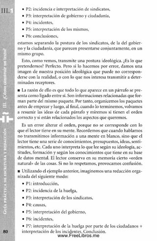 • P2: incidencia e interpretación de sindicatos,
• P3: interpretación de gobierno y ciudadanía,
• P4: incidentes,
• P5: interpretación de los mismos,
• P6: conclusiones,
estamos separando la postura de los sindicatos, de la del gobier­
no y la ciudadanía, que parecen presentarse conjuntam ente, en un
m ism o grupo.
Esto, com o vemos, transm ite una postura ideológica. ¿Es lo que
pretendemos? Perfecto. Pero si lo hacemos por error, dam os una
imagen de nuestra posición ideológica que puede no correspon­
derse con la realidad, o con lo que nos interesa transm itir a deter­
m inados receptores.
■ La razón de ello es que todo lo que aparece en un párrafo se pre­
senta como ligado entre sí. Son informaciones relacionadas que for­
man parte del mismo paquete. Por tanto, organicemos los paquetes
antes de empezar y luego, al final, cuando lo term inem os, volvamos
a resum ir las ideas de cada párrafo y miremos si tienen el orden
correcto y si están relacionados los aspectos que queremos.
Es un error alterar el orden, porque no se corresponde con lo
que el lector tiene en su mente. Recordemos que cuando hablam os
no transm itim os inform ación a una m ente en blanco, sino que el
lector tiene una serie de conocimientos, presupuestos, ideas, senti­
m ientos, etc. Cada uno interpreta lo que lee según su ideología, ac­
titudes, formación y según los conocimientos que tiene en su base
de datos mental. El lector conserva en su m em oria cierto «orden
natural» de las cosas. Si no lo respetamos, provocamos confusión.
■ Utilizando el ejemplo anterior, imaginemos una redacción orga­
nizada del siguiente modo:
• P l: introducción,
• P2: incidencia de la huelga,
• P3: interpretación de los sindicatos,
• P4: causas,
• P5: interpretación del gobierno,
• P6: incidentes,
• P7: interpretación de la huelga por parte de los ciudadanos +
interpretación de los incidentes. Conclusión.
www.FreeLibros.me
 