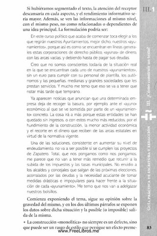 Si hubiéram os segm entado el texto, la atención del receptor
descansaría en cada aspecto, y el rendim iento inform ativo se­
ría mayor. Además, se ven las inform aciones al mismo nivel,
con el mismo peso, no com o relacionadas o dependientes de
una idea principal. La formulación podría ser:
En este curso político que acaba de comenzar toca elegir a los
que regirán nuestros Ayuntamientos, mejor dicho, nuestros «ayu-
namientos», porque así es como se encuentran en lineas genera­
les estas corporaciones de derecho público, «ayunas» de dinero,
con las arcas vacías, y debiendo hasta de pagar sus deudas.
Creo que no somos conscientes todavía de la situación real
en la que se encuentran cada uno de nuestros «ayunamlentos»,
sin un euro para cumplir con su personal de plantilla, los autó­
nomos y las pequeñas, medianas y grandes sociedades que les
prestan servicios. Y mucho me temo que eso se va a tener que
notar más tarde que temprano.
Ya aparecen noticias que anuncian que una determinada em­
presa deja de recoger la basura, por ejemplo, ante el «ayuno»
económico al que se ve sometida por parte de un «ayunamien-
to» concreto. La cosa irá a más porque estas entidades se han
quedado sin ingresos, o con estos mucho más reducidos, por el
hundimiento de la construcción, la menor actividad económica
y el recorte en el dinero que reciben de las arcas estatales en
virtud de la normativa vigente.
Una de las soluciones, consistente en aumentar su nivel de
endeudamiento, no va a ser posible si se cumplen los proyectos
de Zapatero. Total, que nos pongamos como nos pongamos,
me parece que no van a tener más remedio que recurrir a la
subida de los Impuestos y las tasas municipales. No envidio a
los alcaldes y concejales que salgan de las próximas elecciones,
acorralados por las deudas y la necesidad acuciante de tomar
medidas drásticas e impopulares para hacer frente a la situa­
ción de cada «ayunamiento». Me temo que nos van a adelgazar
nuestros bolsillos.
Com ienza exponiendo el tema, sigue su opinión sobre la
gravedad del mismo, y en los dos últim os párrafos se exponen
los datos sobre dicha situación y la posible (o imposible) sali­
da de la misma.
• La construcción «monolítica» no siempre es un defecto, sino
que puede ser un rasgo de estilo que persigue un efecto prem e­
www.FreeLibros.me
 