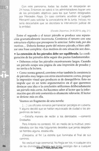 Con este panorama, todas las dudas se despejarán en
24 horas. Entonces se sabrá si los administradores logran uno
de los principales objetivos para los que fueron designados
por Mercedes Alaya, En caso contrario, acudirán al Juzgado
Mercantil para solicitar la convocatoria de la Junta. Incluso, no
sería descartadle que se decretara la intervención judicial de
la entidad.
(Esiadio Deportivo. 2 4 8 - 2 0 1 0 . pág . 2 1 )
Entre el segundo y el tercer párrafo se produce una separa­
ción gram aticalm ente incorrecta. Com ienza el tercero con una
estructura elíptica que presupone lo anterior: Sobre todo, por dos
motivos... Debería form ar parte del m ism o párrafo, o bien utili­
zar una frase com pleta: «Los motivos de esta situación son dos».
• La extensión de los párrafos debe ser equilibrada. La confi­
guración de los párrafos debe seguir dos pautas fundamentales:
• Debemos evitar los párrafos excesivamente largos. Cuando
un párrafo ocupa una página da una im presión de pesadez y
no invita a la lectura.
• Com o norm a general, conviene evitar también la coexistencia
de párrafos m uy largos con otros excesivamente cortos, porque
la impresión visual que producen es de desequilibrio. Esto no
im pide que en un texto argum entativo en el que queremos
destacar una idea o la conclusión utilicem os deliberadam ente
un párrafo más corto. Así hacemos saber al lector que la infor­
m ación que ahí está contenida es altam ente relevante. El lector
se detiene más en ella.
Veamos un fragm ento de una novela:
j ... ] Los oficiales romanos permanecían perplejos en cubierta.
Y alguno decidió que se habían equivocado de ciudad o los ale­
jandrinos de barco.
— Extraña manera de recibir a los derrotados — comentó
Enobarbo.
Pero Antonio no contestó. Allí, en medio de la multitud, presi­
diéndola con los más fulgurantes destellos que jamás despidie­
se hembra alguna, estaba eila.
¡Cleopatra, al fin: La estrella que iluminaba el final de sus
caminos.
No vestía el traje ceremonial. No fingía ser Isis, ni cualquier otra
de las divinidades oficiales que tanto prestigio dan a cualquier
www.FreeLibros.me
 