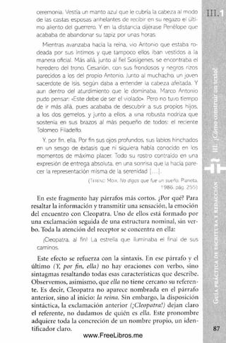 ceremonia. Vestía un manto azul que le cubría la cabeza al modo
de las castas esposas anhelantes de recibir en su regazo el últi­
mo aliento del guerrero. Y en la distancia dljérase Penélope que
acababa de abandonar su tapiz por unas horas.
Mientras avanzaba irada la reina, vio Antonio que estaba ro­
deada por sus íntimos y que tampoco ellos iban vestidos a la
manera oficial. Más allá, junto al fiel Sosígenes. se encontraba el
heredero del trono. Cesarión. con sus frondosos y negros rizos
parecidos a los del propio Antonio. Junto al muchacho, un joven
sacerdote de Isis. según daba a entender la cabeza afeitada. Y
aun dentro del aturdimiento que le dominaba. Marco Antonio
pudo pensar: «Este debe de ser el violado». Pero no tuvo tiempo
de ir más allá, pues acababa de descubrir a sus propios hijos,
a los dos gemelos, y junto a ellos, a una robusta nodriza que
sostenía en sus brazos al más pequeño de todos: el reciente
Tolomeo Filadelfo.
Y. por fin. ella. Por fin sus ojos profundos, sus labios hinchados
en un sesgo de éxtasis que ni siquiera había conocido en los
momentos de máximo placer. Todo su rostro contraído en una
expresión de entrega absoluta, en una sonrisa que la hacía pare­
cer la representación misma de la serenidad [... j .
(tFRENO Max. No digas que fue un sueño. Paneta.
1986. pág. 255)
En este fragm ento hay párrafos más cortos. ¿Por qué? Para
resaltar la inform ación y transm itir una sensación, la em oción
del encuentro con Cleopatra. Uno de ellos está form ado por
una exclamación seguida de una estructura nom inal, sin ver­
bo. Toda la atención del receptor se concentra en ella:
¡Cleopatra. al fin! La estrella que iluminaba el final de sus
caminos.
Este efecto se refuerza con la sintaxis. En ese párrafo y el
últim o (Y, por fin, ella) no hay oraciones con verbo, sino
sintagm as resaltando todas esas características que describe.
O bservem os, asim ism o, que ella no tiene cercano su referen­
te. Es decir, C leopatra no aparece nom brada en el párrafo
anterior, sino al inicio: la reina. Sin em bargo, la disposición
sintáctica, la exclam ación anterior (¡Cleopatra.1
) dejan claro
el referente, no dudam os de quién es ella. Este pronom bre
adquiere toda la concreción de un nom bre propio, un iden-
tificador claro.
www.FreeLibros.me
 