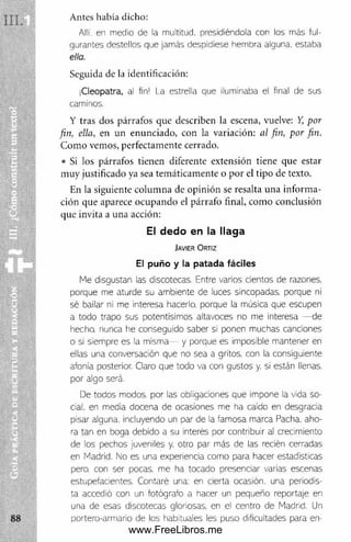 Antes había dicho:
Allí, en medio de la multitud, presidiéndola con los más ful­
gurantes destellos que jamás despidiese hembra alguna, estaba
ella.
Seguida de la identificación:
jCleopatra, al fin! i a estrella que iluminaba el final de sus
caminos.
Y tras dos párrafos que describen la escena, vuelve: Y
, por
fin, ella, en un enunciado, con la variación: al fin, por fin.
Com o vemos, perfectam ente cerrado.
• Si los párrafos tienen diferente extensión tiene que estar
m uy justificado ya sea tem áticam ente o por el tipo de texto.
En la siguiente colum na de opinión se resalta una inform a­
ción que aparece ocupando el párrafo final, com o conclusión
que invita a una acción:
El dedo en la llaga
J a v ie r O r t i z
El p u ñ o y la p a ta d a fá cile s
Me disgustan las discotecas. Entre varios cientos de razones,
porque me aturde su ambiente de luces sincopadas, porque ni
sé bailar ni me Interesa hacerlo, porque la música que escupen
a todo trapo sus potentísimos altavoces no me interesa - de
hecho, nunca he conseguido saber si ponen muchas canciones
o si siempre es la misma— y porque es imposible mantener en
ellas una conversación que no sea a gritos, con la consiguiente
afonía posterior. Claro que todo va con gustos y. si están llenas,
por algo será.
De todos modos, por las obligaciones que impone la vida so­
cial. en media docena de ocasiones me ha caído en desgracia
pisar alguna, incluyendo un par de la famosa marca Pacha, aho­
ra tan en boga debido a su interés por contribuir al crecimiento
de los pechos juveniles y. otro par más de las recién cerradas
en Madrid. No es una experiencia como para hacer estadísticas
pero, con ser pocas, me ha tocado presenciar varias escenas
estupefacientes. Contaré una: en cierta ocasión, una periodis­
ta accedió con un fotógrafo a hacer un pequeño reportaje en
una de esas discotecas gloriosas, en el centro de Madrid. Un
portero-armario de los habituales les puso dificultades para en
www.FreeLibros.me
 