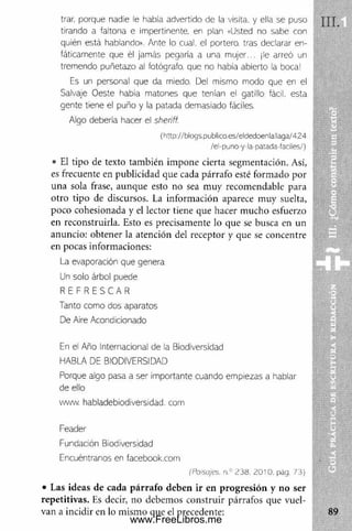 trar. porque nad:e le había advertido de la visita, y ella se puso
tirando a faltona e impertinente, e r plan «Usted no sabe con *
quién está hablando». Ante lo cual, el portero, tras declarar en­
fáticamente que él jamás pegaría a una mujer... ¡le arreó un 1
tremendo puñetazo al fotógrafo, que no había abierto ia boca!
Es un personal que da miedo. Del mismo modo que en el
Salvaje Oeste había matones que tenían el gatillo fácil, esta
gente tiene el puño y la patada demasiado fáciles.
Algo debería hacer el sheriff.
(http://blogs.publico.es/eldedoenlallaga/424
/el-puno-y la patada-faciles/)
• El tipo de texto tam bién im pone cierta segmentación. Así,
es frecuente en publicidad que cada párrafo esté formado por
una sola frase, aunque esto no sea muy recomendable para
otro tipo de discursos. La inform ación aparece muy suelta,
poco cohesionada y el lector tiene que hacer m ucho esfuerzo
en reconstruirla. Esto es precisamente lo que se busca en un
anuncio: obtener la atención del receptor y que se concentre
en pocas informaciones:
La evaporación que genera
Un solo árbol puede
R E F R E S C A R
Tanto como dos aparatos
De Aire Acondicionado
En el Año Internacional de la Biodiversidad
HABLA DE BIODIVERSIDAD
Porque algo pasa a ser importante cuando empiezas a hablar
de ello
www. habladebiodiversidad. com
Feader
Fundación Biodiversidad
Encuéntranos en facebook.com
(Paisajes. n.° 238. 2010. pág. 73)
• Las ideas de cada párrafo deben ir en progresión y no ser
repetitivas. Es decir, no debemos construir párrafos que vuel­
van a incidir en lo m ism o que el precedente:
www.FreeLibros.me
 
