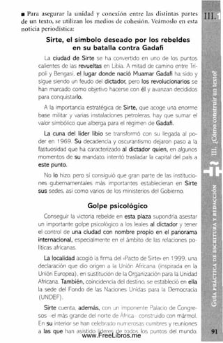 ■ Para asegurar la unidad y conexión entre las distintas partes
de un texto, se utilizan los medios de cohesión. Veámoslo en esta
noticia periodística:
Sirte, el símbolo deseado por los rebeldes
en su batalla contra Gadafi
La ciudad de Sirte se ha convertido en uno de los puntos
calientes de las revueltas en Libia. A mitad de camino entre Trí­
poli y Bengasi, el lugar donde nació Muamar Gadafi ha sido y
sigue siendo un feudo del dictador, pero los revolucionarios se
han marcado como objetivo hacerse con él y avanzan decididos
para conquistarlo.
A la importancia estratégica de Sirte, que acoge una enorme
base militar y varias instalaciones petroleras, hay que sumar el
valor simbólico que alberga para el régimen de Gadafi.
La cuna del líder libio se transformó con su llegada al po­
der en 1969. Su decadencia y oscurantismo dejaron paso a la
fastuosidad que ha caracterizado al dictador quien, en algunos
momentos de su mandato, intentó trasladar la capital del país a
este punto.
No lo hizo, pero sí consiguió que gran parte de las institucio­
nes gubernamentales más importantes establecieran en Sirte
sus sedes, así como varios de los ministerios del Gobierno.
Golpe psicológico
Conseguir la victoria rebelde en esta plaza supondría asestar
un importante golpe psicológico a los leales al dictador y tener
el control de una ciudad con nombre propio en el panorama
internacional, especialmente en el ámbito de las relaciones po­
líticas africanas.
La localidad acogió la firma del «Pacto de Sirte» en 1999. una
declaración que dio origen a la Unión Africana (inspirada en la
Unión Europea), en sustitución de la Organización para la Unidad
Africana. También, coincidencia del destino, se estableció en ella
la sede del Fondo de las Naciones Unidas para la Democracia
(UNDEF).
Sirte cuenta, además, con un imponente Palacio de Congre­
sos -el más grande del norte de África- construido con mármol.
En su interior se han celebrado numerosas cumbres y reuniones
a las que han asistido lideres de todos los puntos del mundo.
www.FreeLibros.me
 
